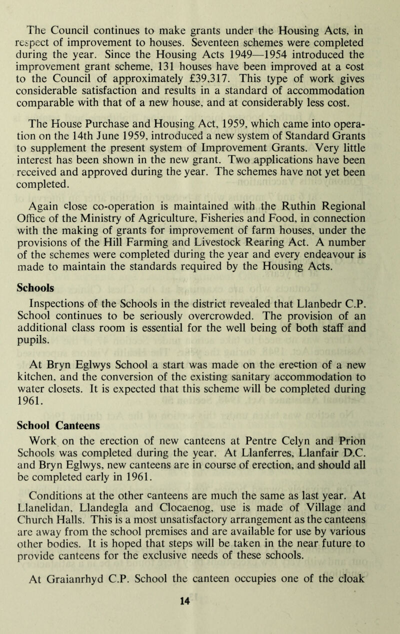 The Council continues to make grants under the Housing Acts, in respect of improvement to houses. Seventeen schemes were completed during the year. Since the Housing Acts 1949—1954 introduced the improvement grant scheme, 131 houses have been improved at a cost to the Council of approximately £39,317. This type of work gives considerable satisfaction and results in a standard of accommodation comparable with that of a new house, and at considerably less cost. The House Purchase and Housing Act, 1959, which came into opera- tion on the 14th June 1959, introduced a new system of Standard Grants to supplement the present system of Improvement Grants. Very little interest has been shown in the new grant. Two applications have been received and approved during the year. The schemes have not yet been completed. Again close co-operation is maintained with the Ruthin Regional Office of the Ministry of Agriculture, Fisheries and Food, in connection with the making of grants for improvement of farm houses, under the provisions of the Hill Farming and Livestock Rearing Act. A number of the schemes were completed during the year and every endeavour is made to maintain the standards required by the Housing Acts. Schools Inspections of the Schools in the district revealed that Llanbedr C.P. School continues to be seriously overcrowded. The provision of an additional class room is essential for the well being of both staff and pupils. At Bryn Eglwys School a start was made on the erection of a new kitchen, and the conversion of the existing sanitary accommodation to water closets. It is expected that this scheme will be completed during 1961. School Canteens Work on the erection of new canteens at Pentre Celyn and Prion Schools was completed during the year. At Llanferres, Llanfair D.C. and Bryn Eglwys, new canteens are in course of erection, and should all be completed early in 1961. Conditions at the other canteens are much the same as last year. At Llanelidan, Llandegla and Clocaenog, use is made of Village and Church Halls. This is a most unsatisfactory arrangement as the canteens are away from the school premises and are available for use by various other bodies. It is hoped that steps will be taken in the near future to provide canteens for the exclusive needs of these schools. At Graianrhyd C.P. School the canteen occupies one of the cloak