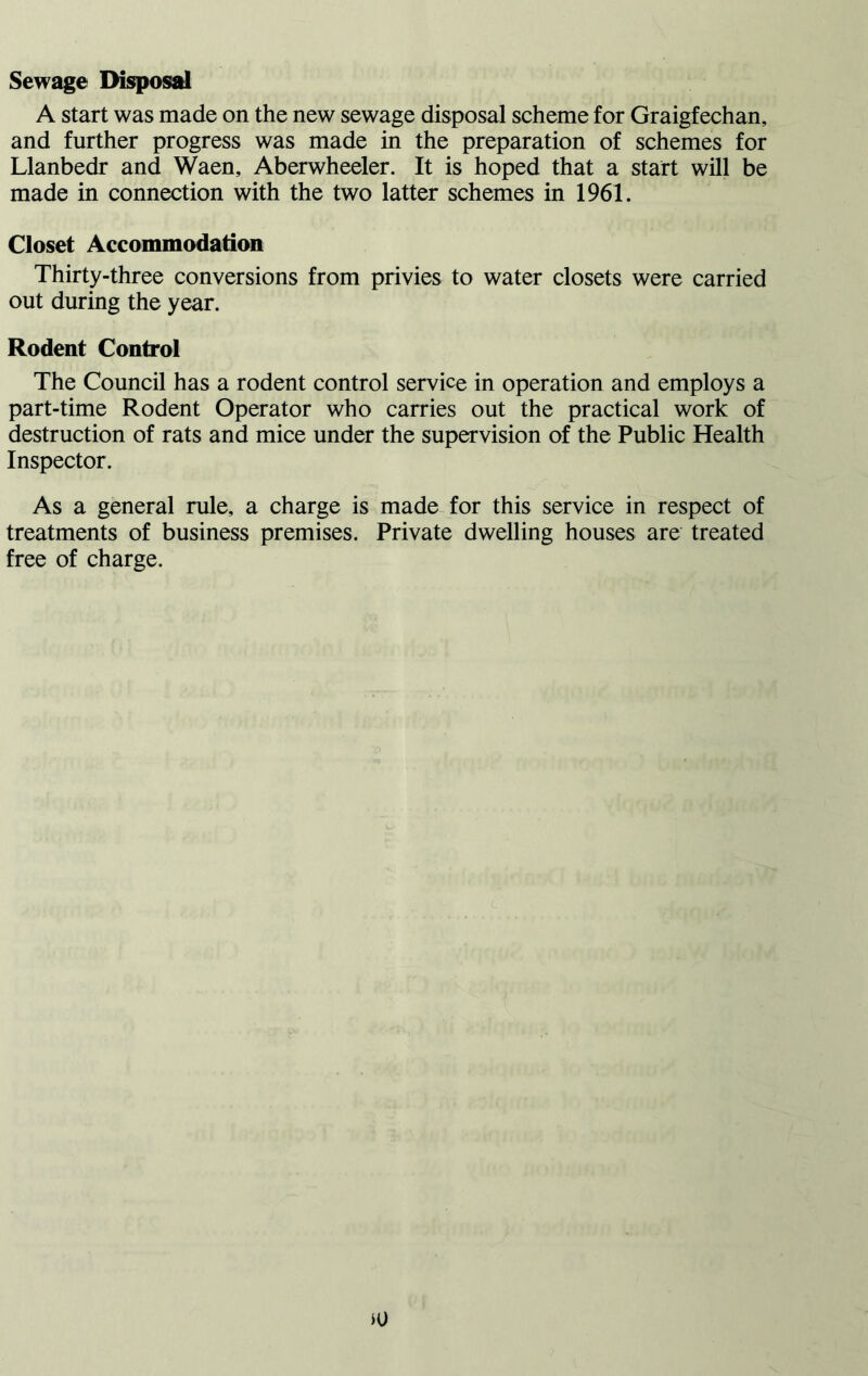 Sewage Disposal A start was made on the new sewage disposal scheme for Graigfechan, and further progress was made in the preparation of schemes for Llanbedr and Waen, Aberwheeler. It is hoped that a start will be made in connection with the two latter schemes in 1961. Closet Accommodation Thirty-three conversions from privies to water closets were carried out during the year. Rodent Control The Council has a rodent control service in operation and employs a part-time Rodent Operator who carries out the practical work of destruction of rats and mice under the supervision of the Public Health Inspector. As a general rule, a charge is made for this service in respect of treatments of business premises. Private dwelling houses are treated free of charge.