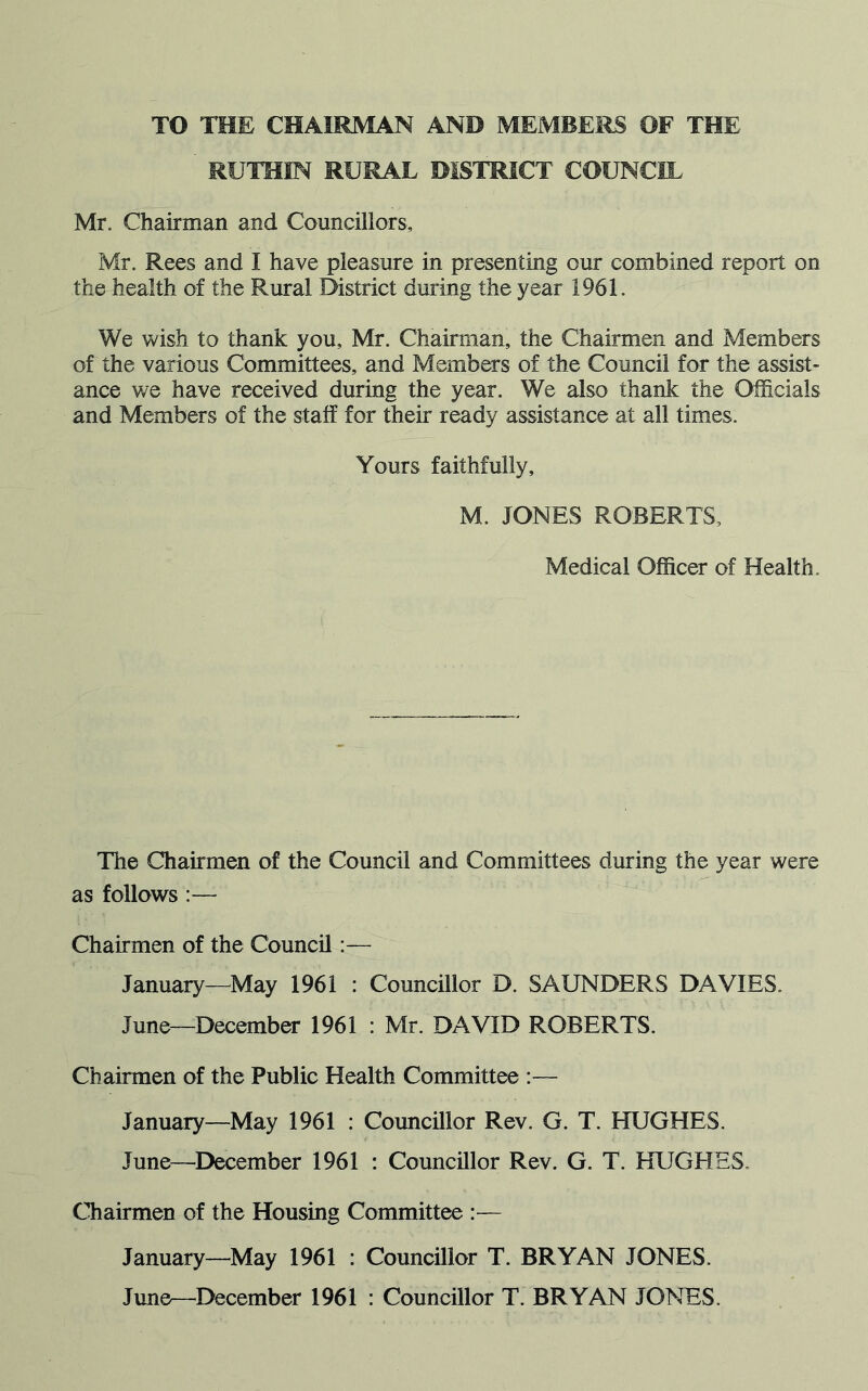 TO THE CHAIRMAN AND MEMBERS OF THE RUTHIN RURAL DISTRICT COUNCIL Mr. Chairman and Councillors, Mr. Rees and I have pleasure in presenting our combined report on the health of the Rural District during the year 1961. We wish to thank you, Mr. Chairman, the Chairmen and Members of the various Committees, and Members of the Council for the assist- ance we have received during the year. We also thank the Officials and Members of the staff for their ready assistance at all times. Yours faithfully, M. JONES ROBERTS, Medical Officer of Health. The Chairmen of the Council and Committees during the year were as follows :— Chairmen of the Council :— January—May 1961 : Councillor D. SAUNDERS DAVIES. June—December 1961 : Mr. DAVID ROBERTS. Chairmen of the Public Health Committee :— January—May 1961 : Councillor Rev. G. T. HUGHES. June—December 1961 : Councillor Rev. G. T. HUGHES. Chairmen of the Housing Committee :— January—May 1961 : Councillor T. BRYAN JONES. June—December 1961 : Councillor T. BRYAN JONES.