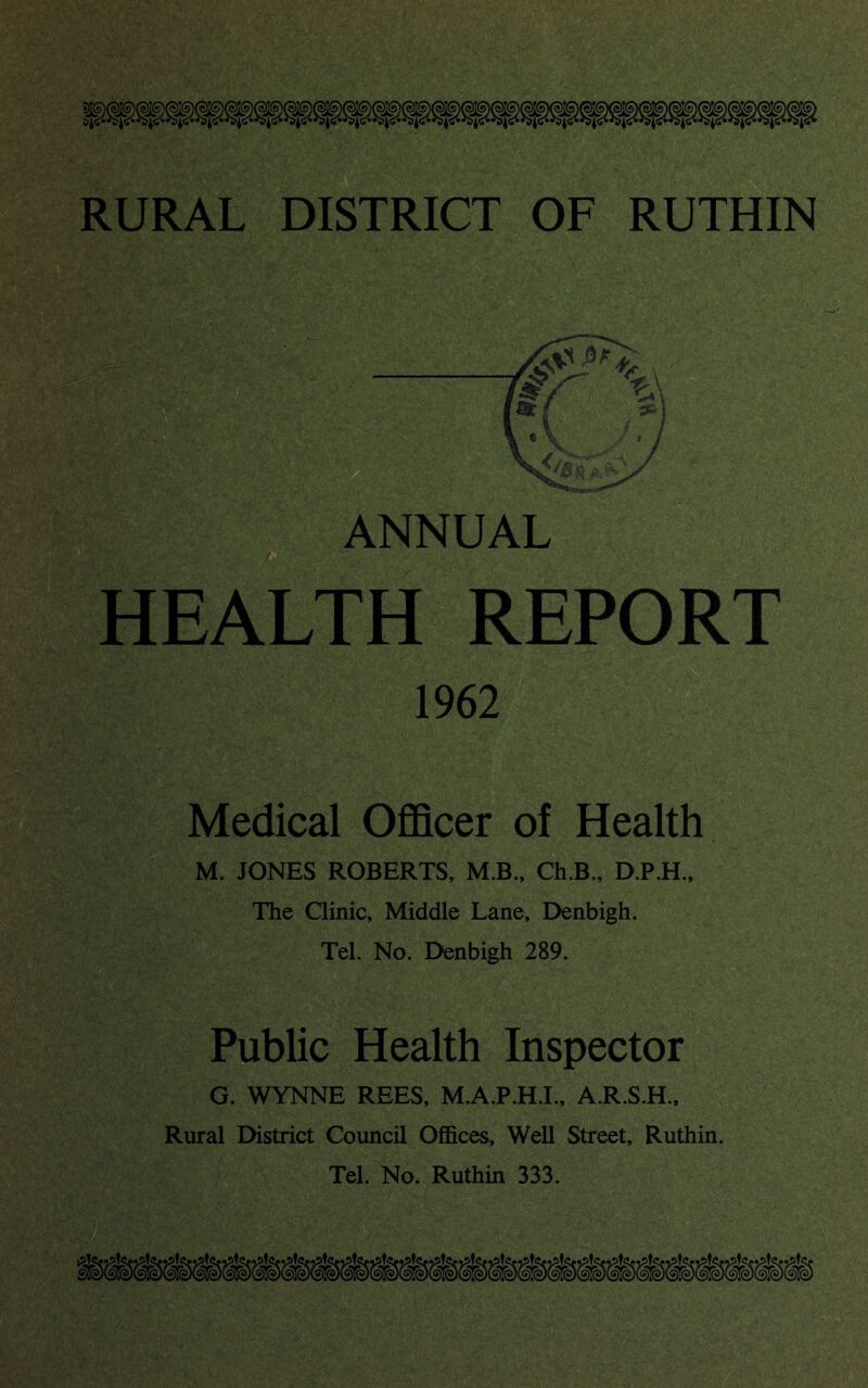 HEALTH REPORT 1962 Medical Officer of Health M. JONES ROBERTS, M.B., Ch.B., D.P.H., The Clinic, Middle Lane, Denbigh. Tel. No. Denbigh 289. Public Health Inspector G. WYNNE REES, M.A.P.H.I., A.R.S.H., Rural District Council Offices, Well Street, Ruthin. Tel. No. Ruthin 333.