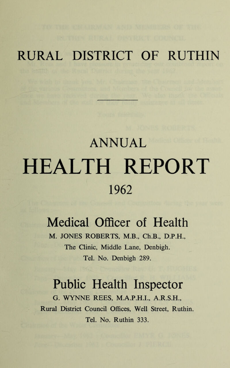 ANNUAL HEALTH REPORT 1962 Medical Officer of Health M. JONES ROBERTS, M.B., Ch.B., D.P.H., The Clinic, Middle Lane, Denbigh. Tel. No. Denbigh 289. Public Health Inspector G. WYNNE REES, M.A.P.H.I., A.R.S.H., Rural District Council Offices, Well Street, Ruthin. Tel. No, Ruthin 333.