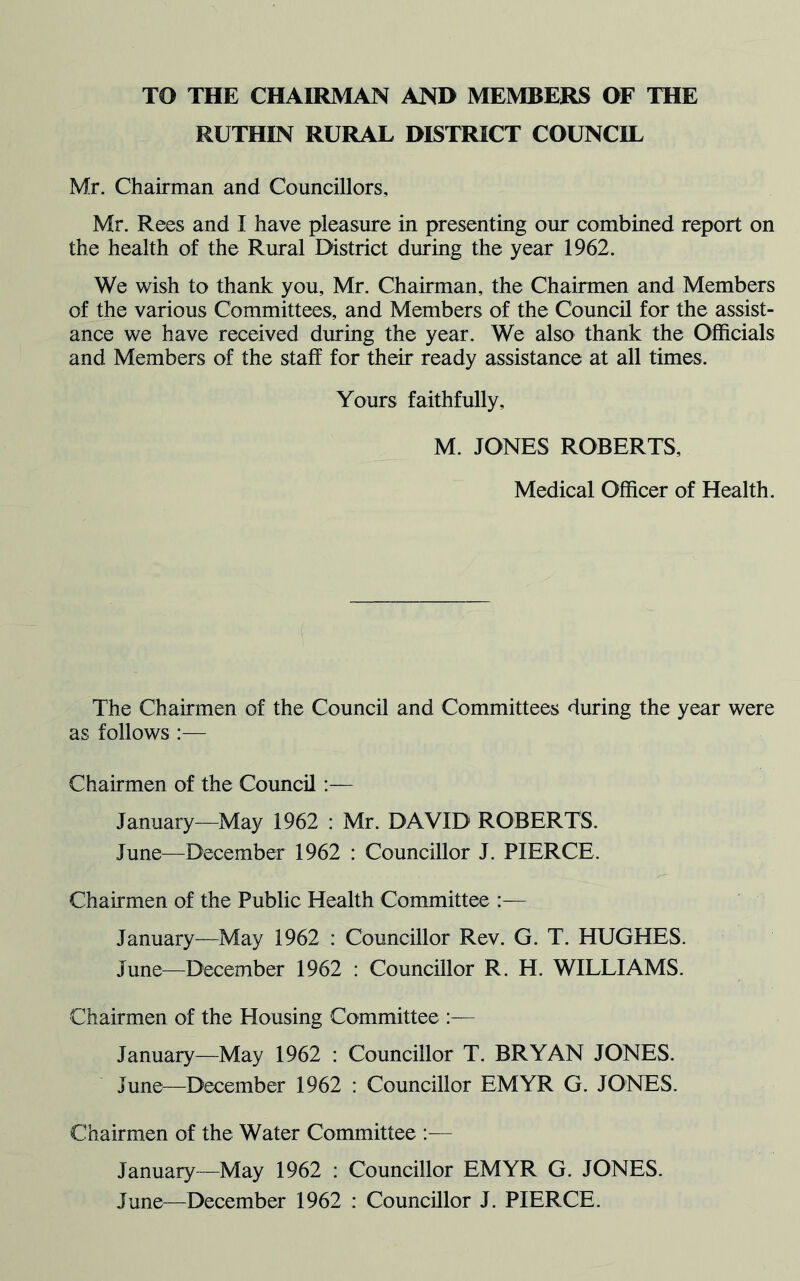 TO THE CHAIRMAN AND MEMBERS OF THE RUTHIN RURAL DISTRICT COUNCIL Mr. Chairman and Councillors, Mr. Rees and I have pleasure in presenting our combined report on the health of the Rural District during the year 1962. We wish to thank you, Mr. Chairman, the Chairmen and Members of the various Committees, and Members of the Council for the assist- ance we have received during the year. We also thank the Officials and Members of the staff for their ready assistance at all times. Yours faithfully, M. JONES ROBERTS, Medical Officer of Health. The Chairmen of the Council and Committees during the year were as follows :— Chairmen of the Council:— January—May 1962 : Mr. DAVID ROBERTS. June—December 1962 : Councillor J. PIERCE. Chairmen of the Public Health Committee January—May 1962 : Councillor Rev. G. T. HUGHES. June—December 1962 : Councillor R. H. WILLIAMS. Chairmen of the Housing Committee :— January—May 1962 : Councillor T. BRYAN JONES. June—December 1962 : Councillor EMYR G. JONES. Chairmen of the Water Committee :— January—May 1962 : Councillor EMYR G. JONES. June—December 1962 : Councillor J. PIERCE.