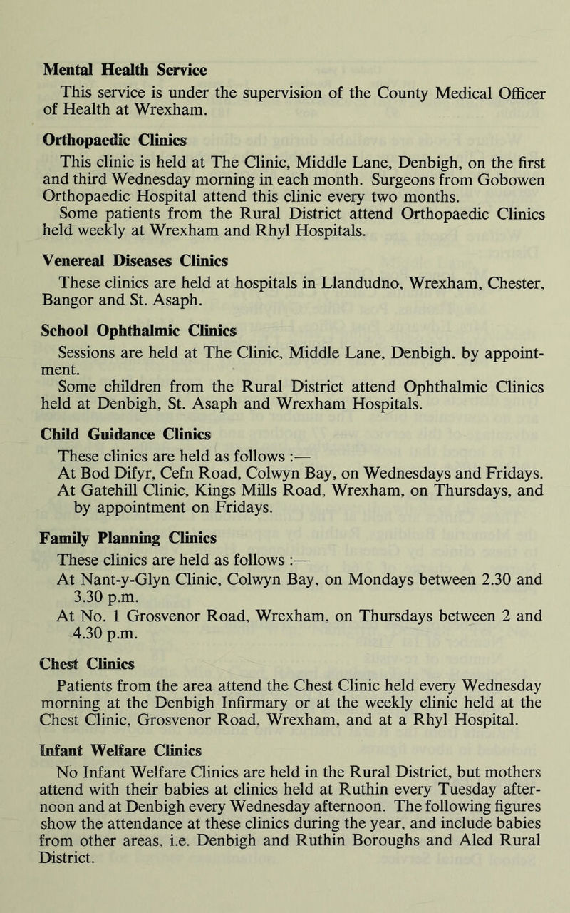 This service is under the supervision of the County Medical Officer of Health at Wrexham. Orthopaedic Clinics This clinic is held at The Clinic, Middle Lane, Denbigh, on the first and third Wednesday morning in each month. Surgeons from Gobowen Orthopaedic Hospital attend this clinic every two months. Some patients from the Rural District attend Orthopaedic Clinics held weekly at Wrexham and Rhyl Hospitals. Venereal Diseases Clinics These clinics are held at hospitals in Llandudno, Wrexham, Chester, Bangor and St. Asaph. School Ophthalmic Clinics Sessions are held at The Clinic, Middle Lane, Denbigh, by appoint- ment. Some children from the Rural District attend Ophthalmic Clinics held at Denbigh, St. Asaph and Wrexham Hospitals. Child Guidance Clinics These clinics are held as follows :— At Bod Difyr, Cefn Road, Colwyn Bay, on Wednesdays and Fridays. At Gatehill Clinic, Kings Mills Road, Wrexham, on Thursdays, and by appointment on Fridays. Family Planning Clinics These clinics are held as follows :— At Nant-y-Glyn Clinic, Colwyn Bay, on Mondays between 2.30 and 3.30 p.m. At No. 1 Grosvenor Road, Wrexham, on Thursdays between 2 and 4.30 p.m. Chest Clinics Patients from the area attend the Chest Clinic held every Wednesday morning at the Denbigh Infirmary or at the weekly clinic held at the Chest Clinic, Grosvenor Road, Wrexham, and at a Rhyl Hospital. Infant Welfare Clinics No Infant Welfare Clinics are held in the Rural District, but mothers attend with their babies at clinics held at Ruthin every Tuesday after- noon and at Denbigh every Wednesday afternoon. The following figures show the attendance at these clinics during the year, and include babies from other areas, i.e. Denbigh and Ruthin Boroughs and Aled Rural District.