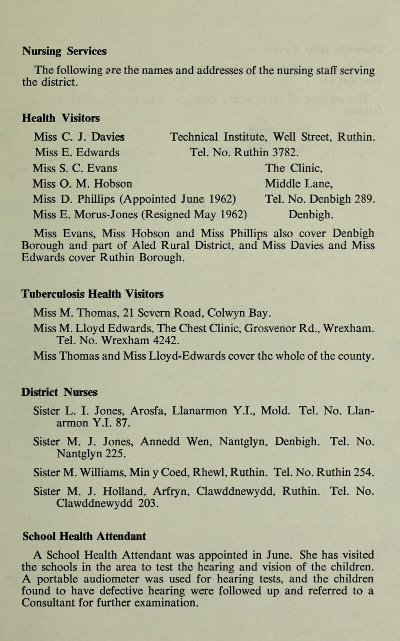 The following are the names and addresses of the nursing staff serving the district. Health Visitors Miss C. J. Davies Miss E. Edwards Miss S. C. Evans Miss O. M. Hobson Miss D. Phillips (Appointed June 1962) Miss E. Morus- Jones (Resigned May 1962) Technical Institute, Well Street, Ruthin. Tel. No. Ruthin 3782. The Clinic, Middle Lane, Tel. No. Denbigh 289. Denbigh. Miss Evans, Miss Hobson and Miss Phillips also cover Denbigh Borough and part of Aled Rural District, and Miss Davies and Miss Edwards cover Ruthin Borough. Tuberculosis Health Visitors Miss M. Thomas, 21 Severn Road, Colwyn Bay. Miss M. Lloyd Edwards, The Chest Clinic, Grosvenor Rd., Wrexham. Tel. No. Wrexham 4242. Miss Thomas and Miss Lloyd-Edwards cover the whole of the county. District Nurses Sister L. I. Jones, Arosfa, Llanarmon Y.I., Mold. Tel. No. Llan- armon Y.I. 87. Sister M. J. Jones, Annedd Wen, Nantglyn, Denbigh. Tel. No. Nantglyn 225. Sister M. Williams, Min y Coed, Rhewl, Ruthin. Tel. No. Ruthin 254. Sister M. J. Holland, Arfryn, Clawddnewydd, Ruthin. Tel. No. Clawddnewydd 203. School Health Attendant A School Health Attendant was appointed in June. She has visited the schools in the area to test the hearing and vision of the children. A portable audiometer was used for hearing tests, and the children found to have defective hearing were followed up and referred to a Consultant for further examination.