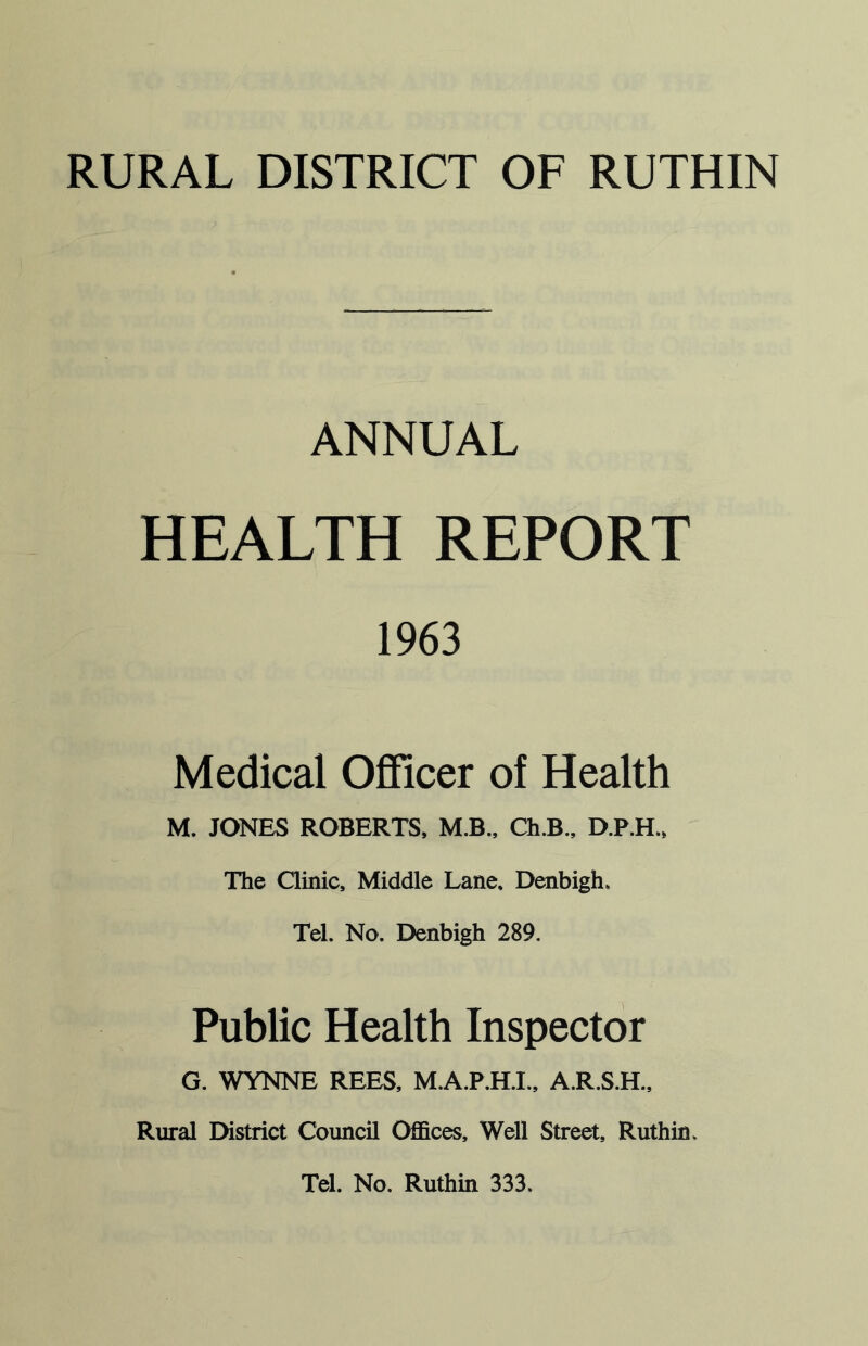 RURAL DISTRICT OF RUTHIN ANNUAL HEALTH REPORT 1963 Medical Officer of Health M. JONES ROBERTS, M.B., Ch.B., D.P.H., The Clinic, Middle Lane, Denbigh. Tel. No. Denbigh 289. Public Health Inspector G. WYNNE REES, M.A.P.H.I., A.R.S.H., Rural District Council Offices, Well Street, Ruthin.