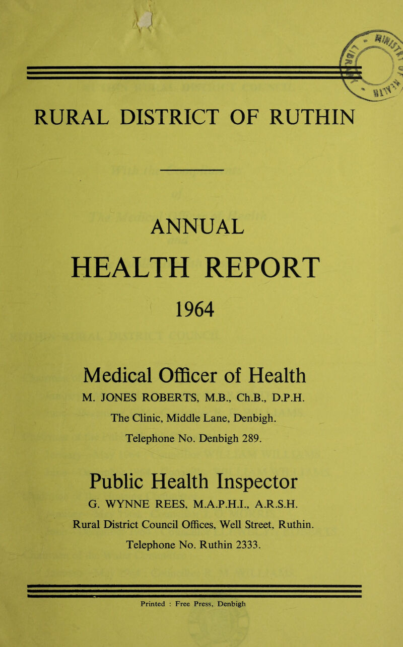 RURAL DISTRICT OF RUTHIN ANNUAL HEALTH REPORT 1964 Medical Officer of Health M. JONES ROBERTS, M.B., Ch.B., D.P.H. The Clinic, Middle Lane, Denbigh. Telephone No. Denbigh 289. Public Health Inspector G. WYNNE REES, M.A.P.H.I., A.R.S.H. Rural District Council Offices, Well Street, Ruthin. Telephone No. Ruthin 2333. Printed : Free Press, Denbigh