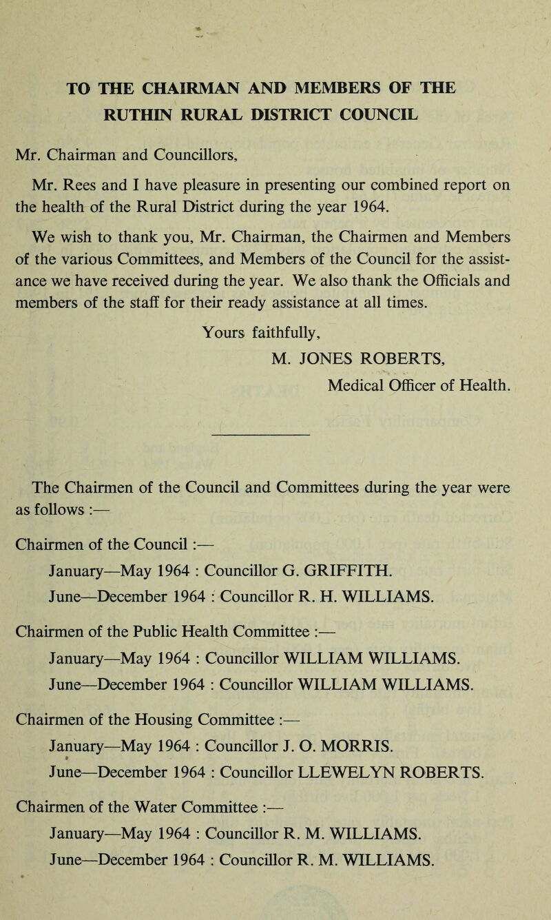 TO THE CHAIRMAN AND MEMBERS OF THE RUTHIN RURAL DISTRICT COUNCIL Mr. Chairman and Councillors, Mr. Rees and I have pleasure in presenting our combined report on the health of the Rural District during the year 1964. We wish to thank you, Mr. Chairman, the Chairmen and Members of the various Committees, and Members of the Council for the assist- ance we have received during the year. We also thank the Officials and members of the staff for their ready assistance at all times. Yours faithfully, M. JONES ROBERTS, Medical Officer of Health. The Chairmen of the Council and Committees during the year were as follows:— Chairmen of the Council:— January—May 1964 : Councillor G. GRIFFITH. June—December 1964 : Councillor R. H. WILLIAMS. Chairmen of the Public Health Committee :— January—May 1964 : Councillor WILLIAM WILLIAMS. June—December 1964 : Councillor WILLIAM WILLIAMS. Chairmen of the Housing Committee :— January—May 1964 : Councillor J. O. MORRIS. June—December 1964 : Councillor LLEWELYN ROBERTS. Chairmen of the Water Committee :— January—May 1964 : Councillor R. M. WILLIAMS.