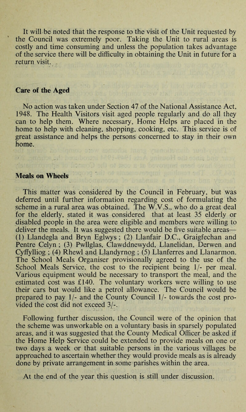 It will be noted that the response to the visit of the Unit requested by the Council was extremely poor. Taking the Unit to rural areas is costly and time consuming and unless the population takes advantage of the service there will be difficulty in obtaining the Unit in future for a return visit. , Care of the Aged No action was taken under Section 47 of the National Assistance Act, 1948. The Health Visitors visit aged people regularly and do all they can to help them. Where necessary. Home Helps are placed in the home to help with cleaning, shopping, cooking, etc. This service is of great assistance and helps the persons concerned to stay in their own home. Meals on Wheels This matter was considered by the Council in February, but was deferred until further information regarding cost of formulating the scheme in a rural area was obtained. The W.V.S., who do a great deal for the elderly, stated it was considered that at least 35 elderly or disabled people in the area were eligible and members were willing to deliver the meals. It was suggested there would be five suitable areas— (1) Llandegla and Bryn Eglwys ; (2) Llanfair D.C., Graigfechan and Pentre Celyn ; (3) Pwllglas, Clawddnewydd, Llanelidan, Derwen and Cyffylliog ; (4) Rhewl and Llandyrnog ; (5) Llanferres and Llanarmon. The School Meals Organiser provisionally agreed to the use of the School Meals Service, the cost to the recipient being 1/- per meal. Various equipment would be necessary to transport the meal, and the estimated cost was £140. The voluntary workers were willing to use their cars but would like a petrol allowance. The Council would be prepared to pay 1/- and the County Council 1/- towards the cost pro- vided the cost did not exceed 3/-. Following further discussion, the Council were of the opinion that the scheme was unworkable on a voluntary basis in sparsely populated areas, and it was suggested that the County Medical Officer be asked if the Home Help Service could be extended to provide meals on one or two days a week or that suitable persons in the various villages be approached to ascertain whether they would provide meals as is already done by private arrangement in some parishes within the area. At the end of the year this question is still under discussion.