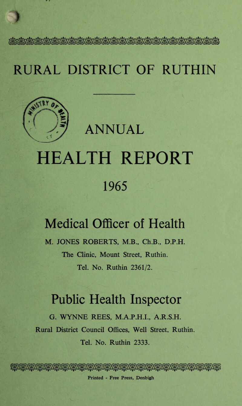 ) RURAL DISTRICT OF RUTHIN HEALTH REPORT 1965 Medical Officer of Health M. JONES ROBERTS, M.B., Ch.B., D.P.H. The Clinic, Mount Street, Ruthin. Tel. No. Ruthin 2361/2. Public Health Inspector G. WYNNE REES, M.A.P.H.I., A.R.S.H. Rural District Council Offices, Well Street, Ruthin. Tel. No. Ruthin 2333. ANNUAL Printed - Free Press, Denbigh