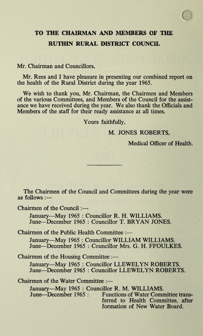 TO THE CHAIRMAN AND MEMBERS OF THE RUTHIN RURAL DISTRICT COUNCIL Mr. Chairman and Councillors, Mr. Rees and I have pleasure in presenting our combined report on the health of the Rural District during the year 1965. We wish to thank you, Mr. Chairman, the Chairmen and Members of the various Committees, and Members of the Council for the assist- ance we have received during the year. We also thank the Officials and Members of the staff for their ready assistance at all times. Yours faithfully, M. JONES ROBERTS, Medical Officer of Health. The Chairmen of the Council and Committees during the year were as follows:— Chairmen of the Council:—* January—May 1965 : Councillor R. H. WILLIAMS. June—December 1965 : Councillor T. BRYAN JONES. Chairmen of the Public Health Committee :— January—May 1965 : Councillor WILLIAM WILLIAMS. June—December 1965 : Councillor Mrs. G. H. FFOULKES. Chairmen of the Housing Committee :— January—May 1965 : Councillor LLEWELYN ROBERTS. June—December 1965 : Councillor LLEWELYN ROBERTS. Chairmen of the Water Committee :— January—May 1965 : Councillor R. M. WILLIAMS. June—December 1965 : Functions of Water Committee trans- ferred to Health Committee, after formation of New Water Board.