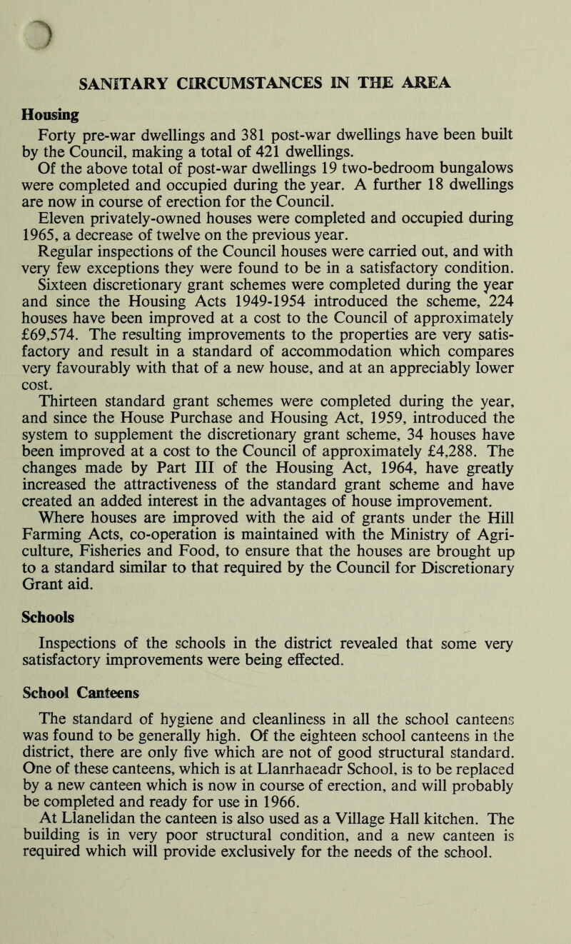 Housing Forty pre-war dwellings and 381 post-war dwellings have been built by the Council, making a total of 421 dwellings. Of the above total of post-war dwellings 19 two-bedroom bungalows were completed and occupied during the year. A further 18 dwellings are now in course of erection for the Council. Eleven privately-owned houses were completed and occupied during 1965, a decrease of twelve on the previous year. Regular inspections of the Council houses were carried out, and with very few exceptions they were found to be in a satisfactory condition. Sixteen discretionary grant schemes were completed during the year and since the Housing Acts 1949-1954 introduced the scheme, 224 houses have been improved at a cost to the Council of approximately £69,574. The resulting improvements to the properties are very satis- factory and result in a standard of accommodation which compares very favourably with that of a new house, and at an appreciably lower cost. Thirteen standard grant schemes were completed during the year, and since the House Purchase and Housing Act, 1959, introduced the system to supplement the discretionary grant scheme, 34 houses have been improved at a cost to the Council of approximately £4,288. The changes made by Part III of the Housing Act, 1964, have greatly increased the attractiveness of the standard grant scheme and have created an added interest in the advantages of house improvement. Where houses are improved with the aid of grants under the Hill Farming Acts, co-operation is maintained with the Ministry of Agri- culture, Fisheries and Food, to ensure that the houses are brought up to a standard similar to that required by the Council for Discretionary Grant aid. Schools Inspections of the schools in the district revealed that some very satisfactory improvements were being effected. School Canteens The standard of hygiene and cleanliness in all the school canteens was found to be generally high. Of the eighteen school canteens in the district, there are only five which are not of good structural standard. One of these canteens, which is at Llanrhaeadr School, is to be replaced by a new canteen which is now in course of erection, and will probably be completed and ready for use in 1966. At Llanelidan the canteen is also used as a Village Hall kitchen. The building is in very poor structural condition, and a new canteen is required which will provide exclusively for the needs of the school.