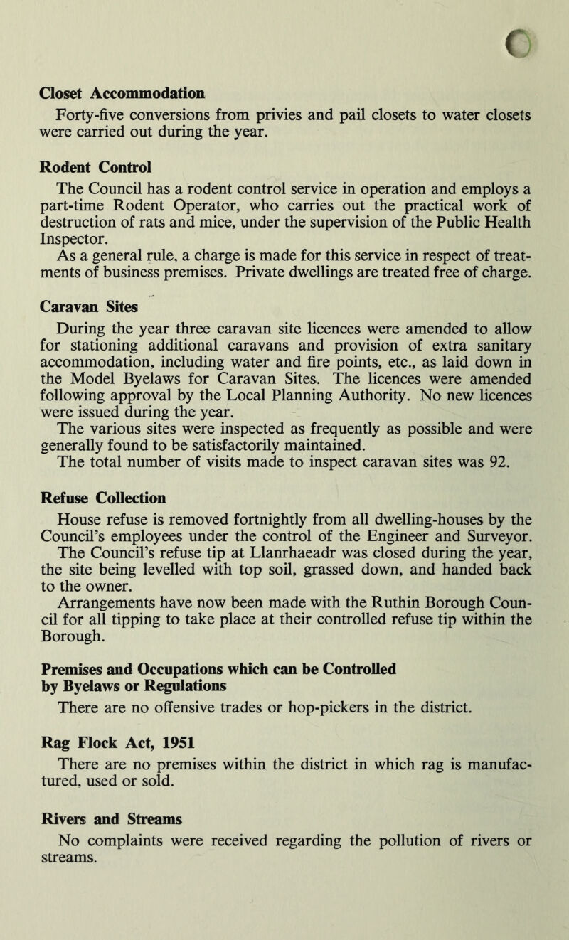 Closet Accommodation Forty-five conversions from privies and pail closets to water closets were carried out during the year. Rodent Control The Council has a rodent control service in operation and employs a part-time Rodent Operator, who carries out the practical work of destruction of rats and mice, under the supervision of the Public Health Inspector. As a general rule, a charge is made for this service in respect of treat- ments of business premises. Private dwellings are treated free of charge. Caravan Sites During the year three caravan site licences were amended to allow for stationing additional caravans and provision of extra sanitary accommodation, including water and fire points, etc., as laid down in the Model Byelaws for Caravan Sites. The licences were amended following approval by the Local Planning Authority. No new licences were issued during the year. The various sites were inspected as frequently as possible and were generally found to be satisfactorily maintained. The total number of visits made to inspect caravan sites was 92. Refuse Collection House refuse is removed fortnightly from all dwelling-houses by the Council’s employees under the control of the Engineer and Surveyor. The Council’s refuse tip at Llanrhaeadr was closed during the year, the site being levelled with top soil, grassed down, and handed back to the owner. Arrangements have now been made with the Ruthin Borough Coun- cil for all tipping to take place at their controlled refuse tip within the Borough. Premises and Occupations which can be Controlled by Byelaws or Regulations There are no offensive trades or hop-pickers in the district. Rag Flock Act, 1951 There are no premises within the district in which rag is manufac- tured, used or sold. Rivers and Streams No complaints were received regarding the pollution of rivers or streams.