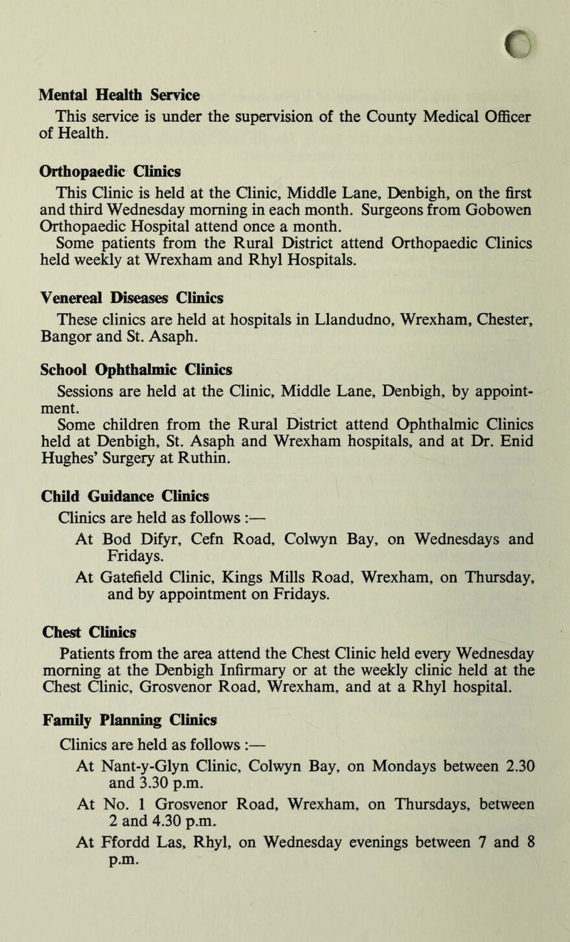 Mental Health Service This service is under the supervision of the County Medical Officer of Health. Orthopaedic Clinics This Clinic is held at the Clinic, Middle Lane, Denbigh, on the first and third Wednesday morning in each month. Surgeons from Gobowen Orthopaedic Hospital attend once a month. Some patients from the Rural District attend Orthopaedic Clinics held weekly at Wrexham and Rhyl Hospitals. Venereal Diseases Clinics These clinics are held at hospitals in Llandudno, Wrexham, Chester, Bangor and St. Asaph. School Ophthalmic Clinics Sessions are held at the Clinic, Middle Lane, Denbigh, by appoint- ment. Some children from the Rural District attend Ophthalmic Clinics held at Denbigh, St. Asaph and Wrexham hospitals, and at Dr. Enid Hughes’ Surgery at Ruthin. Child Guidance Clinics Clinics are held as follows :— At Bod Difyr, Cefn Road, Colwyn Bay, on Wednesdays and Fridays. At Gatefield Clinic, Kings Mills Road, Wrexham, on Thursday, and by appointment on Fridays. Chest Clinics Patients from the area attend the Chest Clinic held every Wednesday morning at the Denbigh Infirmary or at the weekly clinic held at the Chest Clinic, Grosvenor Road, Wrexham, and at a Rhyl hospital. Family Planning Clinics Clinics are held as follows :— At Nant-y-Glyn Clinic, Colwyn Bay, on Mondays between 2.30 and 3.30 p.m. At No. 1 Grosvenor Road, Wrexham, on Thursdays, between 2 and 4.30 p.m. At Ffordd Las, Rhyl, on Wednesday evenings between 7 and 8 p.m.