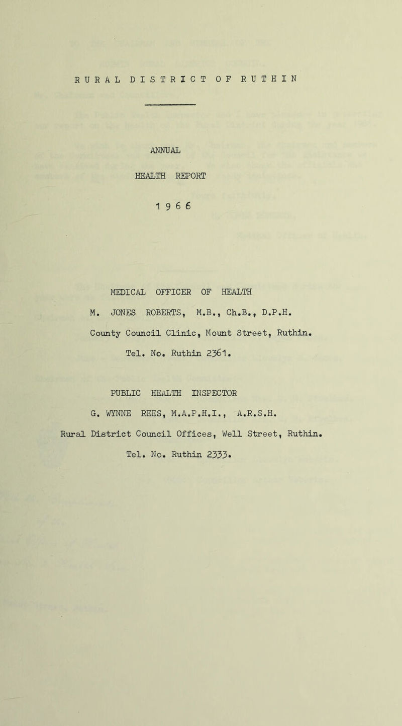 RURAL DISTRICT OF RUTHIN ANNUAL HEALTH REPORT 19 6 6 MEDICAL OFFICER OF HEALTH M. JONES ROBERTS, M.B., Ch.B., D.P.H. County Council Clinic, Mount Street, Ruthin. Tel. No. Ruthin 2361. PUBLIC HEALTH INSPECTOR G. WYNNE REES, M.A.P.H.I., A.R.S.H. Rural District Council Offices, Well Street, Ruthin. Tel. No. Ruthin 2333