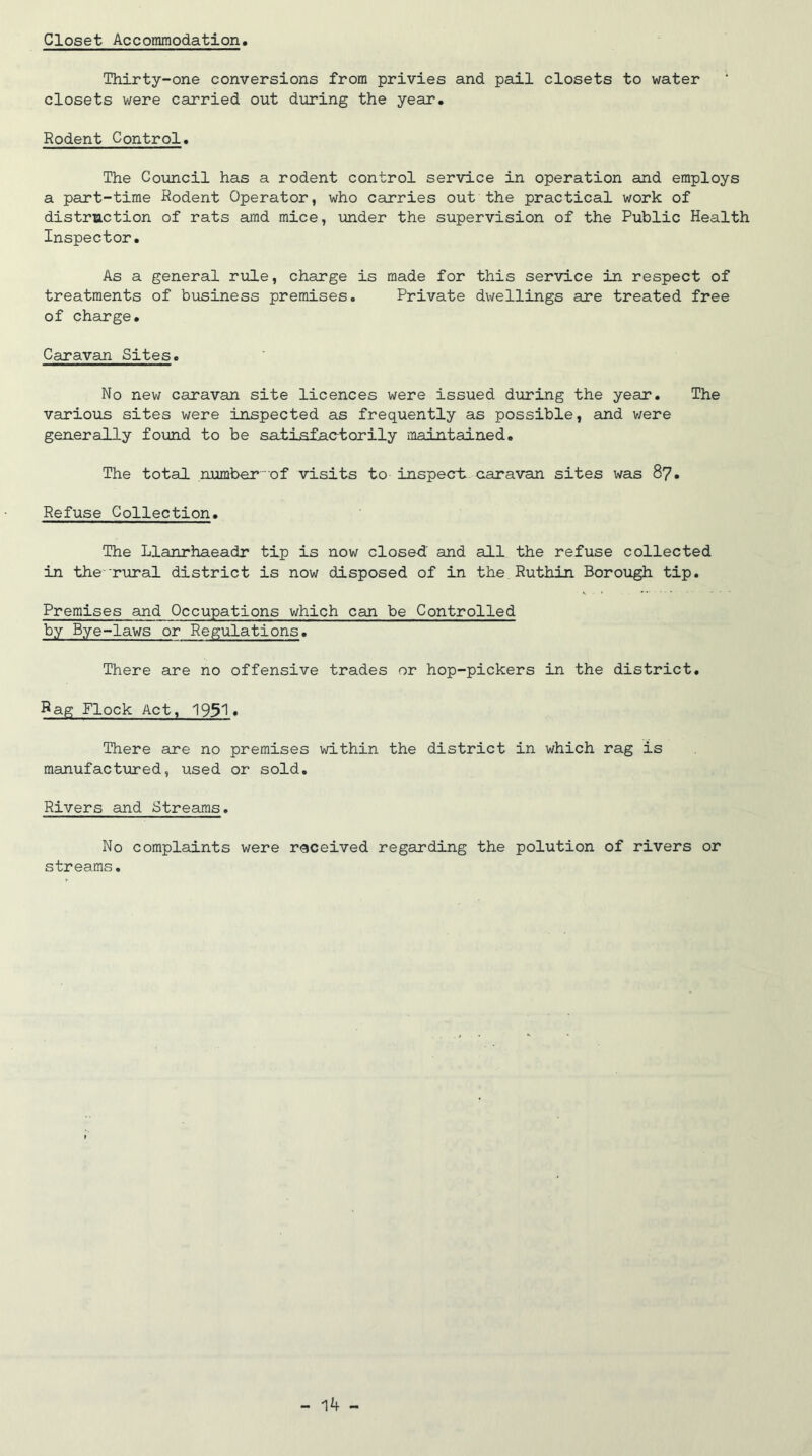 Closet Accommodation Thirty-one conversions from privies and pail closets to water closets were carried out during the year. Rodent Control. The Council has a rodent control service in operation and employs a part-time Rodent Operator, who carries out the practical work of distruction of rats amd mice, under the supervision of the Public Health Inspector. As a general rule, charge is made for this service in respect of treatments of business premises. Private dwellings are treated free of charge. Caravan Sites. No new caravan site licences were issued during the year. The various sites were inspected as frequently as possible, and were generally found to be satisfactorily maintained. The total number of visits to inspect; caravan sites was 87. Refuse Collection. The Llanrhaeadr tip is now closed' and all the refuse collected in the'rural district is now disposed of in the Ruthin Borough tip. Premises and Occupations which can be Controlled by Bye-laws or Regulations. There are no offensive trades or hop-pickers in the district. Rag Flock Act, 1951. There are no premises within the district in which rag is manufactured, used or sold. Rivers and Streams. No complaints were received regarding the polution of rivers or streams.
