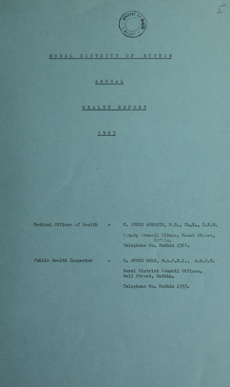 RURAL DISTRICT OF RUTHIN ANNUAL HEALTH REPORT 1.9,6JZ Medical Officer of Health - M. JONES ROBERTS, M.B., Ch.B., D.P.H. Ccuuty Council Clinic, Mount Stj.ee o, Telephone No. Ruthin 2361. Public Health Inspector - G. WYNNE REES, M.A.P.H.I., A.R.S.H. Rural District Council Offices, Well Street, Ruthin# Telephone No. Ruthin 2333