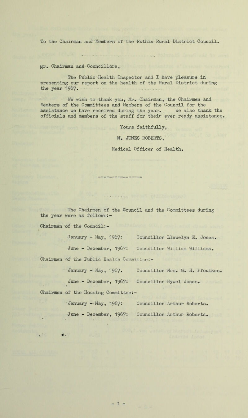 To the Chairman and Members of the Ruthin Rural District Council Mr. Chairman and Councillors, The Public Health Inspector and I have pleasure in presenting our report on the health of the Rural District during the year 19&7* We wish to thank you, Mr. Chairman, the Chairmen and Members of the Committees and Members of the Council for the assistance we have received during the year. We also thank the officials and members of the staff for their ever ready assistance. Yours faithfully, M. JONES ROBERTS, Medical Officer of Health. The Chairmen of the Council and the Committees during the year were as follows:- Chairmen of the Council January - May, 1967: Councillor Llewelyn E. Jones. June - December, 1967: Councillor William Williams. Chairmen of the Public Health Commit tee January - May, 1967. Councillor Mrs. G. H. Ffoulkes. June - December, 1967: Councillor Hywel Jones. Chairmen of the Housing Committee January -May, 1967: Councillor Arthur Roberts. June - December, 1967: Councillor Arthur Roberts.