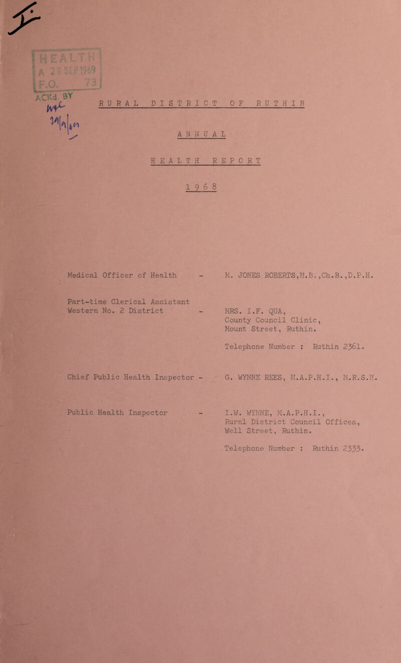 ^ : „ ii 'V'* . , / • ANNUAL HEAIiTxH REPORT 1968 Medical Officer of Health Part-time Clerical Assistant Western No. 2 District Chief Public Health Inspector - Public Health Inspector M. JONES ROBERTS,M.B.,Ch.B.,D.P.H. HRS. I.F. QUA, County Council Clinic, Mount Street, Ruthin, Telephone Number : Ruthin 2361. G. WYNNE REES, M.A.P.H.I., M.R.S.H. I.W. WYNNE, M.A.P.H.I., Rural District Council Offices, Well Street, Ruthin, Telephone Number : Ruthin 2333