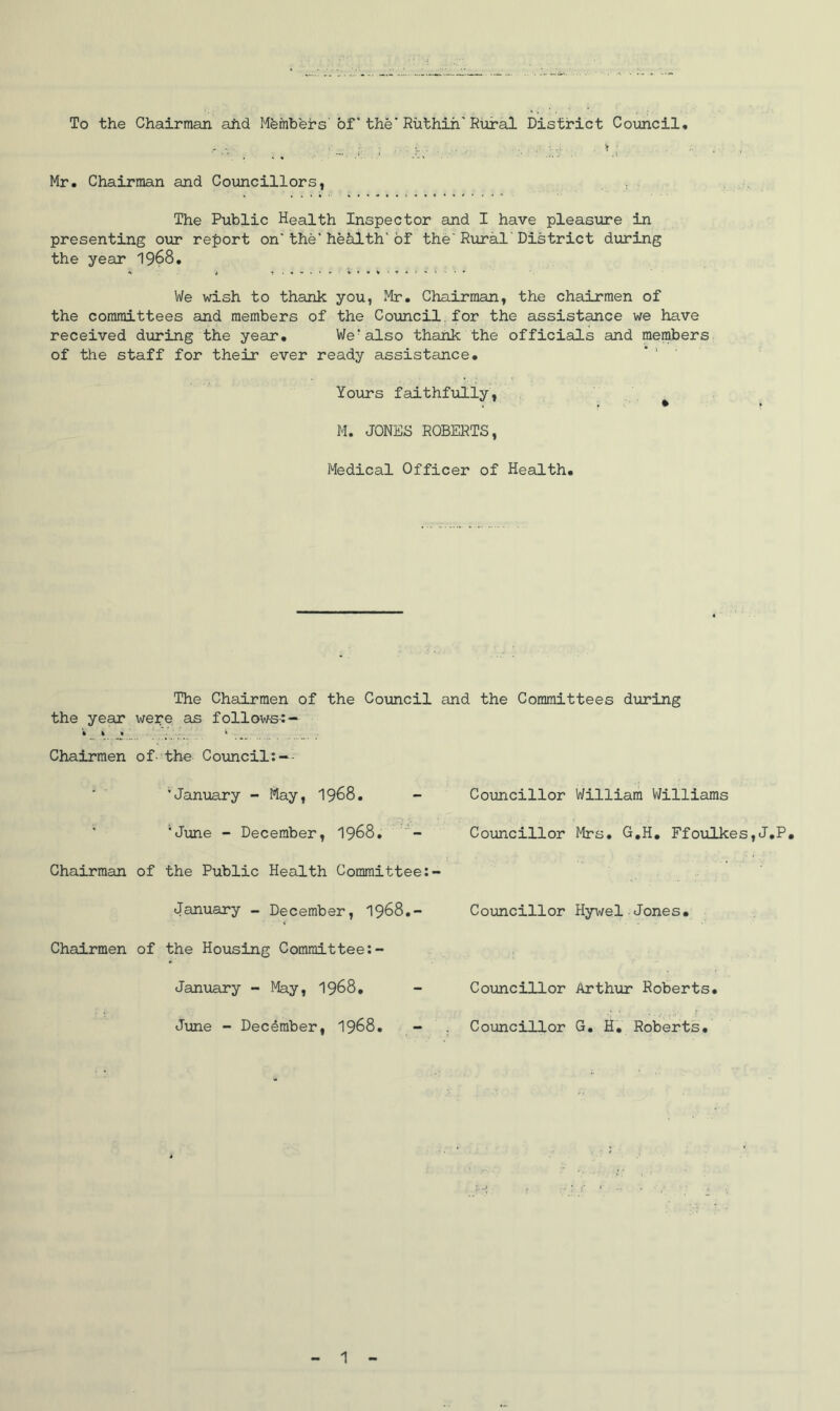 To the Chairman aiid Mfefnhers' of * the* Ruthin'Rural District Council, Mr. Chairman and Coimcillors, The Public Health Inspector and I have pleasure in presenting our report on*the'hehlth'of the*Rural'District during the year I968. We wish to thank you, Mr. Chairman, the chairmen of the committees and members of the Council.for the assistance we have received during the year. We*also thank the officials and members of the staff for their ever ready assistance. Yours faithfully, * M. JONES ROBERTS, Medical Officer of Health. The Chairmen of the Council and the Committees during the year were as follows-:— • k * ' . . * - Chairmen of- the Coimcil:-- 'January - May, I968. ' 'June - December, I968. Chairman of the Public Health Committee January - December, I968,- Chairmen of the Housing Committee;- January - May, I968. Jime - December, I968. Councillor William Williams Coimcillor Mrs. G,H, FfoTilkes,J.P. Councillor Hywel Jones. Councillor Arthur Roberts. Councillor G. HV Roberts.