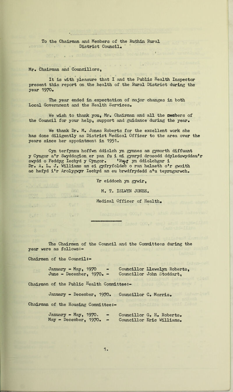 To the Chairman and Members of the Ruthin Rural District Council* Mr* Chairman and Councillors, It is with pleasure that I and the Public Health Inspector present this report on the health of the Rural District during the year 1970. The year ended in expectation of major changes in both Local Government and the Health Services. We wish to thank you, Mr* Chairman and all the members of the Council for your help, support and guidance during the year. We thank Dr* M. Jones Roberts for the excellent work she has done diligently as District Medical Officer to the area over the years since her appointment in 1951* Cyn terfynnu hoffwn ddiolch yn gynnes am gymorth diffuant y Cyngor a'r Swyddogion er pan fu i mi gymryd drosodd ddyledswyddau’r swydd o Feddyg Iechyd y Cyngor. ’Rvyf yn ddiolchgar i Dr. A. L. J. Williams am ei gyfryfoldeb o ran helaeth o*r gwaith ac hefyd i'r Arolygwyr Iechyd am eu brwdfrydedd a*u teyrngarwch. Yr eiddoch yn gywir, M. T. ISLWYN JONES. Medical Officer of Health. The Chairmen of the Council and the Committees during the year were as follows Chairmen of the Council January - May, 1970 - Councillor Llewelyn Roberts, June - December, 1970. - Councillor John Stoddart, Chairman of the Public Heaith Committee January - December, 1970* Councillor C, Morris. Chairman of the Housing Committee January - May, 1970. - Councillor G, H. Roberts* May - December, 1970. - Councillor Eric Williams.