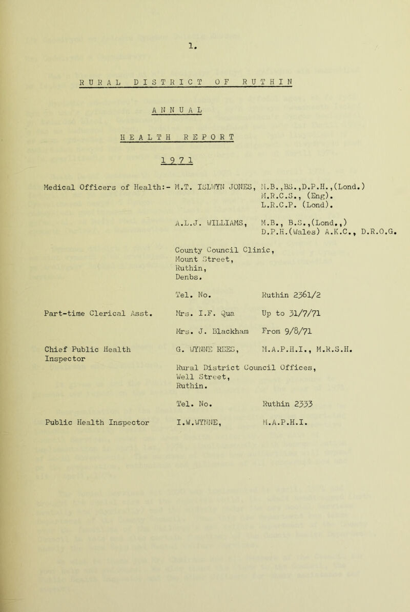 1 RURAL DISTRICT OF RUTHIN ANNUAL HEALTH REPORT 19 7 1 Medical Officers of Health:- M.T. ISLWYN JONES, M.B.,BS.,D.P.H.,(Lond.) M.R.C.S., (Eng). L.R.C.P. (Lond). A.L.J. WILLIAMS, M.B., B.S.,(Lond.,) D.P.H.(Wales) A.K.C., D.R.O.G. Part-time Clerical Asst. Chief Public Health Inspector County Council Clinic, Mount Street, Ruthin, Denbs. Tel. No. Ruthin 2361/2 Mrs. I.F. Qua Up to 31/7/71 Mrs. J. Blackhara From 9/8/71 G. WYNNE REES, M.A.P.H.I., M.R.S.H. Rural District Council Offices, 'Well Street, Ruthin. Tel. No. Ruthin 2333 Public Health Inspector I.W.WYNNE, M.A.P.H.I.