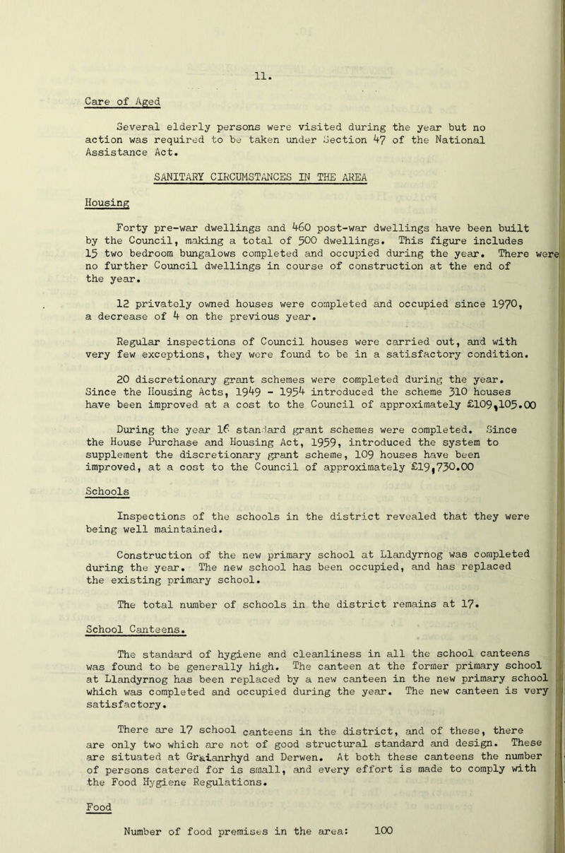 Care of Aged Several elderly persons were visited during the year but no action was required to be taken under Section 47 of the National Assistance Act. SANITARY CIRCUMSTANCES IN THE AREA Housing Forty pre-war dwellings and 460 post-war dwellings have been built by the Council, making a total of 500 dwellings. This figure includes 15 two bedroom bungalows completed and occupied during the year. There were no further Council dwellings in course of construction at the end of the year. 12 privately owned houses were completed and occupied since 1970, a decrease of 4 on the previous year. Regular inspections of Council houses were carried out, and with very few exceptions, they were found to be in a satisfactory condition. 20 discretionary grant schemes were completed during the year. Since the Housing Acts, 1949 - 1954 introduced the scheme 310 houses have been improved at a cost to the Council of approximately £109^105.00 During the year 16 standard grant schemes were completed. Since the House Purchase and Housing Act, 1959» introduced the system to supplement the discretionary grant scheme, 109 houses have been improved, at a cost to the Council of approximately £19j730.00 Schools Inspections of the schools in the district revealed that they were being well maintained. Construction of the new primary school at Llandyrnog was completed during the year. The new school has been occupied, and has replaced the existing primary school. The total number of schools in the district remains at 17• School Canteens. The standard of hygiene and cleanliness in all the school canteens was found to be generally high. The canteen at the former primary school at Llandyrnog has been replaced by a new canteen in the new primary school which was completed and occupied during the year. The new canteen is very satisfactory. There are 17 school canteens in the district, and of these, there are only two which are not of good structural standard and design. These are situated at Gr&ianrhyd and Derwen. At both these canteens the number of persons catered for is small, and every effort is made to comply with the Food Hygiene Regulations. Food Number of food premises in the area: 100