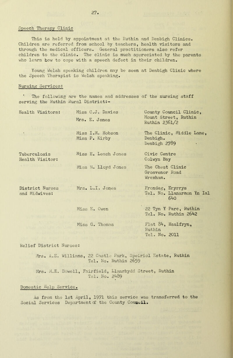 Speech Therapy Clinic This is held by appointment at the Ruthin and Denbigh Clinics. Children are referred from school by teachers, health visitors and through the medical officers. General practitioners also refer children to the clinic. The clinic is much appreciated by the parents who learn how to cope with a speech defect in their children. Young Welsh speaking children may be seen at Denbigh Clinic where the Speech Therapist is Welsh speaking. Nursing Services: The following are the names and addresses of the nursing staff serving the Ruthin Rural District:- Health Visitors: Miss C.J. Davies Mrs. E. Jones County Council Clinic, Mount Street, Ruthin Ruthin 2361/2 Miss I.M. Hobson Miss P. Kirby The Clinic, Middle Lane, Denbigh. Denbigh 2789 Tuberculosis Health Visitor: Miss E. Leach Jones Civic Centre Colwyn Bay Miss M. Lloyd Jones The Chest Clinic Grosvenor Road Wrexham. District Nurses and Midwives: Mrs. L.I. Jones Frondeg, Eryrrys Tel. No. Llanarmon Yn Ial 640 Miss E. Owen 22 Tyn Y Parc, Ruthin Tel. No. Ruthin 2642 Miss G. Thomas Flat 84, Haulfryn, Ruthin Tel. No. 2011 Relief District Nurses: Mrs. A.E. Williams, 22 Castle Park, Speiriol Estate, Ruthin Tel. No. Ruthin 2659 Mrs. M.E. Dowell, Fairfield, Llanrhydd Street, Ruthin Tel. No. 2489 Domestic help Service. As from the 1st April, 1971 this service was transferred to the Social Services Departmentcf the County Counoil.