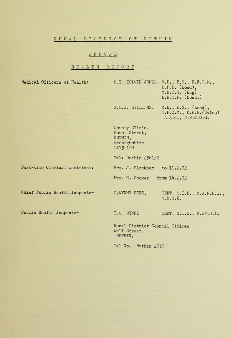 RURAL DISTRICT OF RUT PI IN ANNUAL H E A L T PI REPORT Medical Officers of Health: M.T. ISLWYN JONES, M.D., B.S., F.F.C.M., D.P.H. (Lond), M.R.C.S. (Eng) L. R.C.P. (Lond.) A.L.J. WILLIAMS, M.B., B.S., (Lond), M. F.C.M., D.P.H. (’Wales) A.K.C., D.R.C.O.G. County Clinic, Mount Street, RUTHIN, Denbighshire LL15 1BH Tel: Ruthin 2361/2 Part-time Clerical Assistant: Mrs. J. Blackham to 11.2.72 Mrs. C. Cooper from 14.2.72 Chief Public Health Inspector G.WYNNE REES, CERT. S.I.B., M.A.P.H.I., M.R.S.H. Public Health Inspector I.W. WYNNE CERT. S.I.B., M.AP.H.I, Rural District Council Offices Well Street, RUTHIN. Tel No. Ruthin 2333