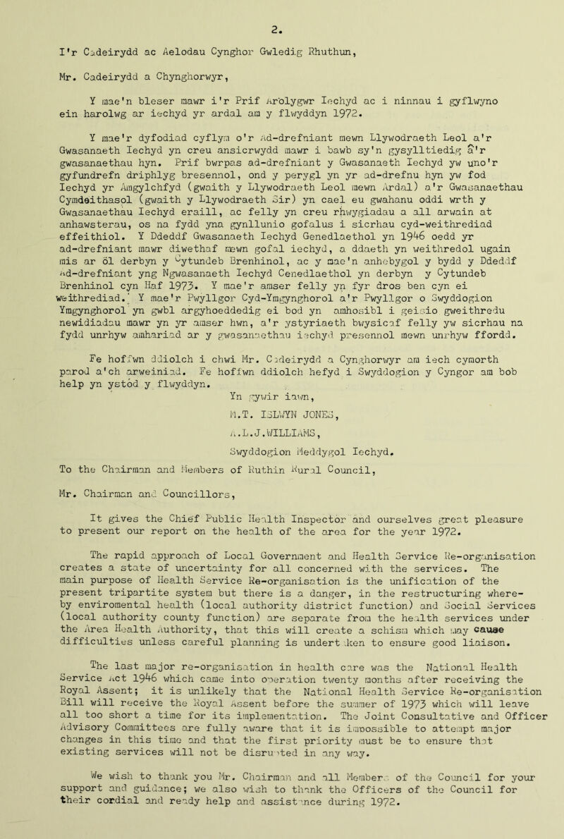 I'r Codeirydd ac Aelodau Cynghor Gwledig Rhuthun, Mr. Cadeirydd a Chynghorwyr, Y mae'n bleser mawr i'r Prif Ar'olygwr Iechyd ac i ninnau i gyflwyno ein harolwg ar iechyd yr ardal am y flwyddyn 1972* Y mae'r dyfodiad cyflym o'r Ad-drefniant mewn Llywodraeth Leol a'r Gwasanaeth Iechyd yn creu ansicrwydd mawr i bawb sy'n gysylltiedig a'r gwasanaethau hyn. Prif bwrpas ad-drefniant y Gwasanaeth Iechyd yw uno'r gyfundrefn driphlyg bresennol, ond y perygl yn yr ad-drefnu hyn yw fod Iechyd yr Amgylchfyd (gwaith y Llywodraeth Leol mewn Ardal) a’r Gwasanaethau Cymdeithasol (gwaith y Llywodraeth Bir) yn cael eu gwahanu oddi wrth y Gwasanaethau Iechyd eraill, ac felly yn creu rjiwygiadau a all arwain at anhawsterau, os 11a fydd yna gynllunio gofalus i sicrhau cyd-weithrediad effeithiol. Y Ddeddf Gwasanaeth Iechyd Genedlaethol yn 1946 oedd yr ad-drefniant mawr diwethaf mewn gofal iechyd, a ddaeth yn weithredol ugain mis ar 61 derbyn y uytundeb Brenhinol, ac y mae'n anhobygol y bydd y Ddeddf ad-drefniant yng Ngwasanaeth Iechyd Cenedlaethol yn derbyn y Cytundeb Brenhinol cyn Haf 1973* Y mae'r araser felly yn fyr dros ben cyn ei weithrediad.' Y mae'r Pwyllgor Cyd-Ymgynghorol a'r Pwyllgor o Swyddogion Ymgynghorol yn gwbl argyhoeddedig ei bod yn arahosibl i geisio gweithredu newidiadau mawr yn yr amser hwn, a'r ystyriaeth bwysicaf felly yw sicrhau na fydd unrhyw amhariad ar y gwasanaethau iechyd presennol mewn unrhyw ffordd. Fe hoffwn ddiolch i chwi Mr. Cadeirydd a Cynghorwyr am iech cyraorth parod a'ch arweiniud. Fe hoffwn ddiolch hefyd i Swyddogion y Cyngor am bob help yn ystod y flwyddyn. Yn gywir inwn, M.T. ISLfYN JONES, a . L. J. WILLIAMS, Swyddogion Meddygol Iechyd. To the Chairman and Members of Ruthin Rural Council, Mr. Chairman and Councillors, It gives the Chief Public Health Inspector and ourselves great pleasure to present our report on the health of the area for the year 1972. The rapid approach of Local Government and Health Service Re-organisation creates a state of uncertainty for all concerned with the services. The main purpose of Health Service Re-organisation is the unification of the present tripartite system but there is a danger, in the restructuring where- by enviromental health (local authority district function) and Social Services (local authority county function) are separate from the health services under the Area Health Authority, that this will create a schism which may cauae difficulties unless careful planning is undert .ken to ensure good liaison. The last major re-organisation in health care was the National Health Service net 1946 which came into operation twenty months after receiving the Royal Assent; it is ■unlikely that the National Health Service Re-organisation Bill will receive the Royal Assent before the summer of 1973 which will leave all too short a time for its implementation. The Joint Consultative and Officer Advisory Committees are fully aware that it is impossible to attempt major changes in this time and that the first priority must be to ensure that existing services will not be disrupted in any way. We wish to thank you Mr. Chairman and all Member of the Council for your support and guidance; we also wish to thank the Officers of the Council for their cordial and ready help and assist'.nee during 1972.