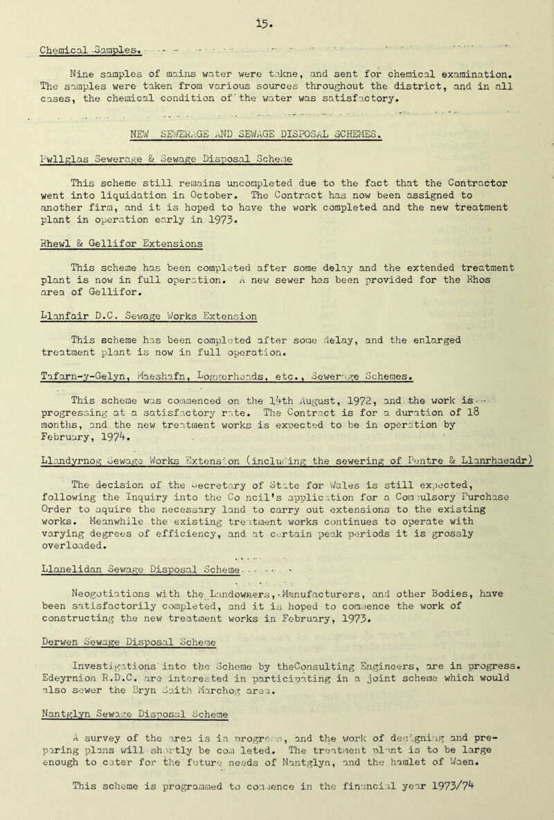Chemical -Samples-. ------ • ■ Nine samples of mains water were takne, and sent for chemical examination. The samples were taken from various sources throughout the district, and in all cases, the chemical condition of'the water was satisfactory. NEW SEWERAGE «ND SEWAGE DISPOSAL SCHEMES. Pwllglas Sewerage & Sewage Disposal Scheme This scheme still remains uncompleted due to the fact that the Contractor went into liquidation in October. The Contract has now been assigned to another firm, and it is hoped to have the work completed and the new treatment plant in operation ea.rly in 1975• Rhewl & Gellifor Extensions This scheme has been completed after some delay and the extended treatment plant is now in full operation. A new sewer has been provided for the Rhos area of Gellifor. Llanfair D.C. Sewage Works Extension This scheme has been completed after some delay, and the enlarged treatment plant is now in full operation. Tufarn-y-Gelyn, Maeshafn, Loggerheads, etc.. Sewerage Schemes. This scheme was commenced on the 14th August, 1972, and the work is• • progressing at a satisfactory rate. The Contract is for a duration of l8 months, and the new treatment works is expected to be in operation by February, 1974. Llandyrnog Sewage Works Extension (inducing the sewering of Centre & Llanrhaeadr) The decision of the secretary of State for Wales is still expected, following the Inquiry into the Co ncil’s application for a Compulsory Purchase Order to aquire the necessary land to carry out extensions to the existing works. Meanwhile the existing treatment works continues to operate with varying degrees of efficiency, and at certain peak periods it is grossly overloaded. Llanelidan Sewage Disposal Scheme - • • •■••• Neogotiations with the Landowners,•Manufacturers, and other Bodies, have been satisfactorily completed, and it is hoped to commence the work of constructing the new treatment works in February, 1975* Derwen Sewage Disposal Scheme Investigations'into the Scheme by theConsulting Engineers, are in progress. Edeyrnion R.D.C. are interested in participating in a joint scheme which would also sewer the Bryn Saith Marchog area. Nantglyn Sewage Disposal Scheme A survey of the area is in progress, and the work of designing and pre- paring plans will shortly be com leted. The treatment plant is to be large enough to cater for the future needs of Nantglyn, and the hamlet of Waen. This scheme is programmed to commence in the financial year 1975/74
