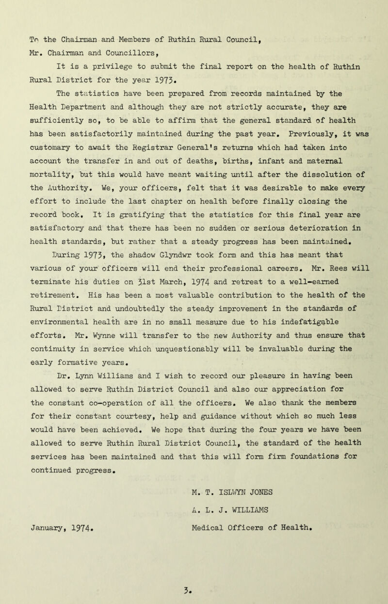 To the Chairman and Members of Ruthin Rural Council, Mr. Chairman and Councillors, It is a privilege to submit the final report on the health of Ruthin Rural District for the year 1975• The statistics have been prepared from records maintained by the Health Department and although they are not strictly accurate, they are sufficiently so, to be able to affirm that the general standard of health has been satisfactorily maintained during the past year. Previously, it was customary to await the Registrar General's returns which had taken into account the transfer in and out of deaths, births, infant and maternal mortality, but this would have meant waiting until after the dissolution of the Authority, We, your officers, felt that it was desirable to make every effort to include the last chapter on health before finally closing the record book. It is gratifying that the statistics for this final year are satisfactory and that there has been no sudden or serious deterioration in health standards, but rather that a steady progress has been maintained. During 1973» the shadow Glyndwr took form and this has meant that various of your officers will end their professional careers, Mr, Rees will terminate his duties on 3.1st March, 1974 and retreat to a well-earned retirement. His has been a most valuable contribution to the health of the Rural District and undoubtedly the steady improvement in the standards of environmental health are in no small measirre due to his indefatigg-ble efforts. Mr, Wynne will transfer to the new Authority and thus ensure that continuity in service which unquestionably will be invaluable during the early formative years. Dr, Lynn Williams and I wish to record our pleasure in having been allowed to serve Ruthin District Council and also our appreciation for the constant co-operation of all the officers. We also thank the members for their constant courtesy, help and guidance without which so much less would have been achieved. We hope that during the foiir years we have been allowed to seirve Ruthin Rural District Coimcil, the standard of the health services has been maintained and that this will form firm foundations for continued progress. M. T. ISLm JONES A. L. J. WILLIAMS January, 1974 Medical Officers of Health