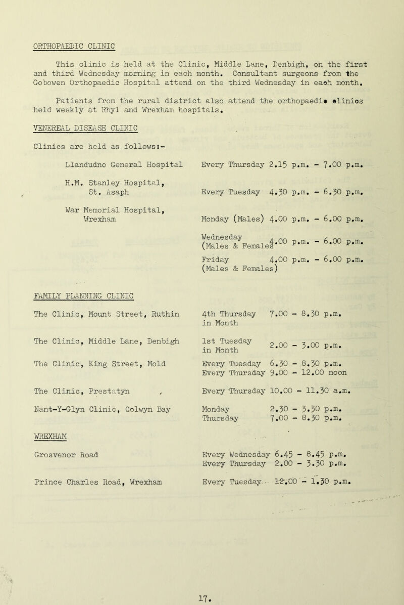 ORTHOPAELIC CLINIC This clinic is held at the Clinic, Middle Lane, Penhigh, on the first and third Wednesday morning in each month. Consultant surgeons from the Gobowen Orthopaedic Hospital attend on the third V/ednesday in each month. Patients from the rural district also attend the orthopaedia alinios held weekly at Rhyl and Wrexham hospitals, VENERE/iL DISEASE CLINIC Clinics are held as followss~ Llandudno General Hospital Every Thursday 2,15 p.in. - 7*00 p,m. Every Tuesday 4«30 p,m, - 6.30 p,m, Monday (Males) 4*00 p,m, - 6,00 p,m. H.M. Stanley Hospital, St. Asaph V/ar Memorial Hospital, V/r exham Wednesday (Males & Female 00 p.m. Friday 4»00 p.m, (Males & Females) - 6,00 p,m, - 6,00 p,m. FiHCILY PLANNING CLINIC The Clinic, Mount Street, Ruthin The Clinic, Middle Lane, Denbigh The Clinic, King Street, Mold The Clinic, Prestatyn ^ Nant-Y-Glyn Clinic, Colwyn Bay WREXHilM Grosvenor Road Prince Charles Road, Wrexham 4th Thursday J,00 - 8,30 p,m, in Month 1st Tuesday in Month 2.00 - 3*00 p.m. Every Tuesday 6,30 - 8,30 p,m. Every Thursday 9*00 - 12,00 noon Every 'Thursday 10,00 - 11,30 a.m. Monday 2,30 - 3*30 p.m, Thursday 7.00 - 8,30 p.m. Every Wednesday 6,45 * 8*45 p.m. Every Thursday 2,00 - 3.30 p.m. Every Tuesday.-- DR.OO - 1,30 p.m.