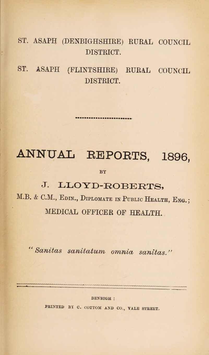 ST. ASAPH (DENBIGHSHIRE) RURAL COUNCIL DISTRICT. ST. ASAPH (FLINTSHIRE) RURAL COUNCIL DISTRICT. ANNUAL EE POETS, 1896, BY J. LLOYD-ROBERTS, M.B. & C.M., Edin., Diplomate in Public Health, Eng.; MEDICAL OFFICER OF HEALTH. Sanitas sanitutian omnia, sanitas.” DENBIGH : MINTED BY C. COTTOM AND CO., VALE STBEET,