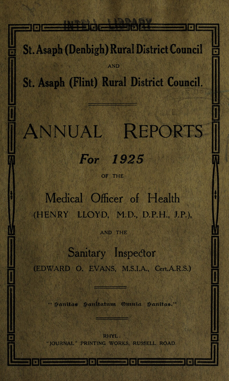 %\% 3ESE 3 St. Asaph (Denbigh) Rural District Council r mi 3 AND St. Asaph (Flint) Rural District Council. ANNUAL REPORTS For 1925 OF THE Medical Officer of Health (HENRY LLOYD, M.D., D.P.H., J.P.), AND THE Sanitary Inspector ={ (EDWARD O. EVANS, M.S.I.A., CertA.R.S.) §attUa* gtanuaium ©ntnta RHYL: JOURNAL” PRINTING WORKS. RUSSELL RQAD. JEJE im inr ]□( J