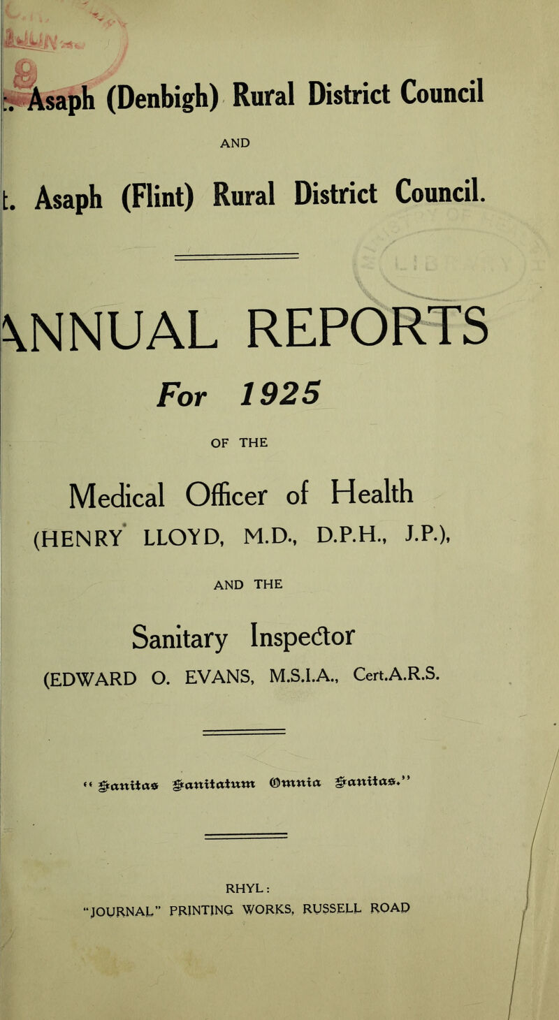 pVsaph (Denbigh) Rural District Council AND t. Asaph (Flint) Rural District Council. \NNUAL REPORTS For 1925 OF THE Medical Officer of Health (HENRY LLOYD. M.D., D.P.H.. J.P.), AND THE ■ Sanitary Inspector (EDWARD O. EVANS, M.S.I.A., Cert.A.R.S. «« &anitae anitatntn ©ronta &aniia*.” RHYL: “JOURNAL” PRINTING WORKS, RUSSELL ROAD