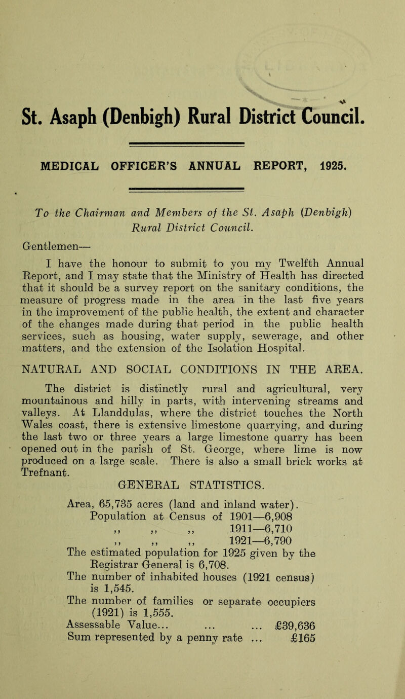 MEDICAL OFFICER’S ANNUAL REPORT, 1925. To the Chairman and Members of the St. Asaph (Denbigh) Rural District Council. Gentlemen— I have the honour to submit to you my Twelfth Annual Report, and I may state that the Ministry of Health has directed that it should be a survey report on the sanitary conditions, the measure of progress made in the area in the last five years in the improvement of the public health, the extent and character of the changes made during that period in the public health services, such as housing, water supply, sewerage, and other matters, and the extension of the Isolation Hospital. NATURAL AND SOCIAL CONDITIONS IN THE AREA. The district is distinctly rural and agricultural, very mountainous and hilly in parts, with intervening streams and valleys. At Llanddulas, where the district touches the North Wales coast, there is extensive limestone quarrying, and during the last two or three years a large limestone quarry has been opened out in the parish of St. George, where lime is now produced on a large scale. There is also a small brick works at Trefnant. GENERAL STATISTICS. Area, 65,735 acres (land and inland water). Population at Census of 1901—6,908 ,, „ ,, 1911—6,710 1921—6,790 The estimated population for 1925 given by the Registrar General is 6,708. The number of inhabited houses (1921 census) is 1,545. The number of families or separate occupiers (1921) is 1,555. Assessable Value... ... ... £39,636 Sum represented by a penny rate ... £165