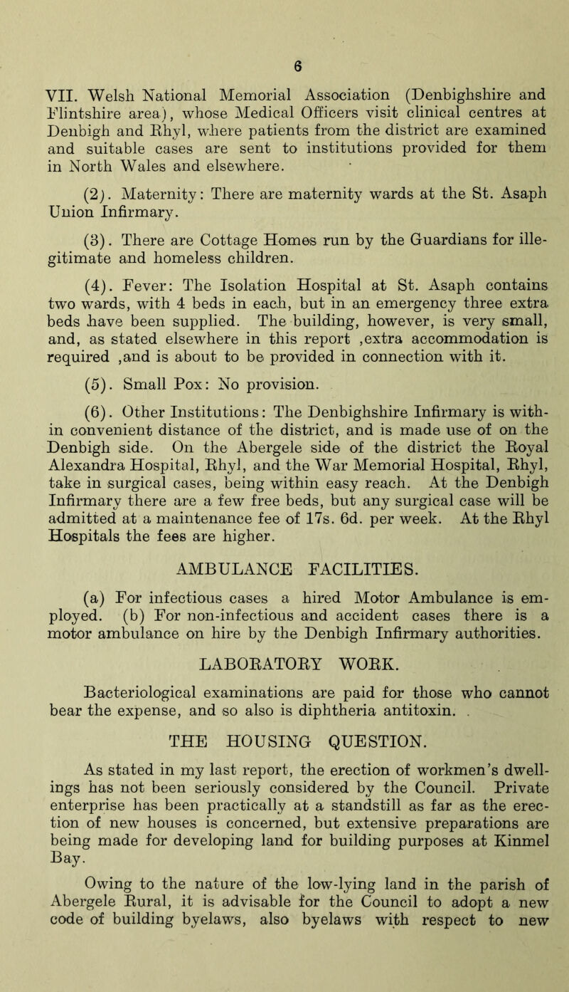 VII. Welsh National Memorial Association (Denbighshire and Flintshire area), whose Medical Officers visit clinical centres at Denbigh and Rhyl, where patients from the district are examined and suitable cases are sent to institutions provided for them in North Wales and elsewhere. (2) . Maternity: There are maternity wards at the St. Asaph Union Infirmary. (3) . There are Cottage Homes run by the Guardians for ille- gitimate and homeless children. (4) . Fever: The Isolation Hospital at St. Asaph contains two wards, with 4 beds in each, but in an emergency three extra beds have been supplied. The building, however, is very small, and, as stated elsewhere in this report ,extra accommodation is required ,and is about to be provided in connection with it. (5) . Small Pox: No provision. (6) . Other Institutions: The Denbighshire Infirmary is with- in convenient distance of the district, and is made use of on the Denbigh side. On the Abergele side of the district the Royal Alexandra Hospital, Rhyl, and the War Memorial Hospital, Rhyl, take in surgical cases, being within easy reach. At the Denbigh Infirmary there are a few free beds, but any surgical case will be admitted at a maintenance fee of 17s. 6d. per week. At the Rhyl Hospitals the fees are higher. AMBULANCE FACILITIES. (a) For infectious cases a hired Motor Ambulance is em- ployed. (b) For non-infectious and accident cases there is a motor ambulance on hire by the Denbigh Infirmary authorities. LABORATORY WORK. Bacteriological examinations are paid for those who cannot bear the expense, and so also is diphtheria antitoxin. . THE HOUSING QUESTION. As stated in my last report, the erection of workmen’s dwell- ings has not been seriously considered by the Council. Private enterprise has been practically at a standstill as far as the erec- tion of new houses is concerned, but extensive preparations are being made for developing land for building purposes at Kinmel Bay. Owing to the nature of the low-lying land in the parish of Abergele Rural, it is advisable for the Council to adopt a new code of building byelaws, also byelaws with respect to new