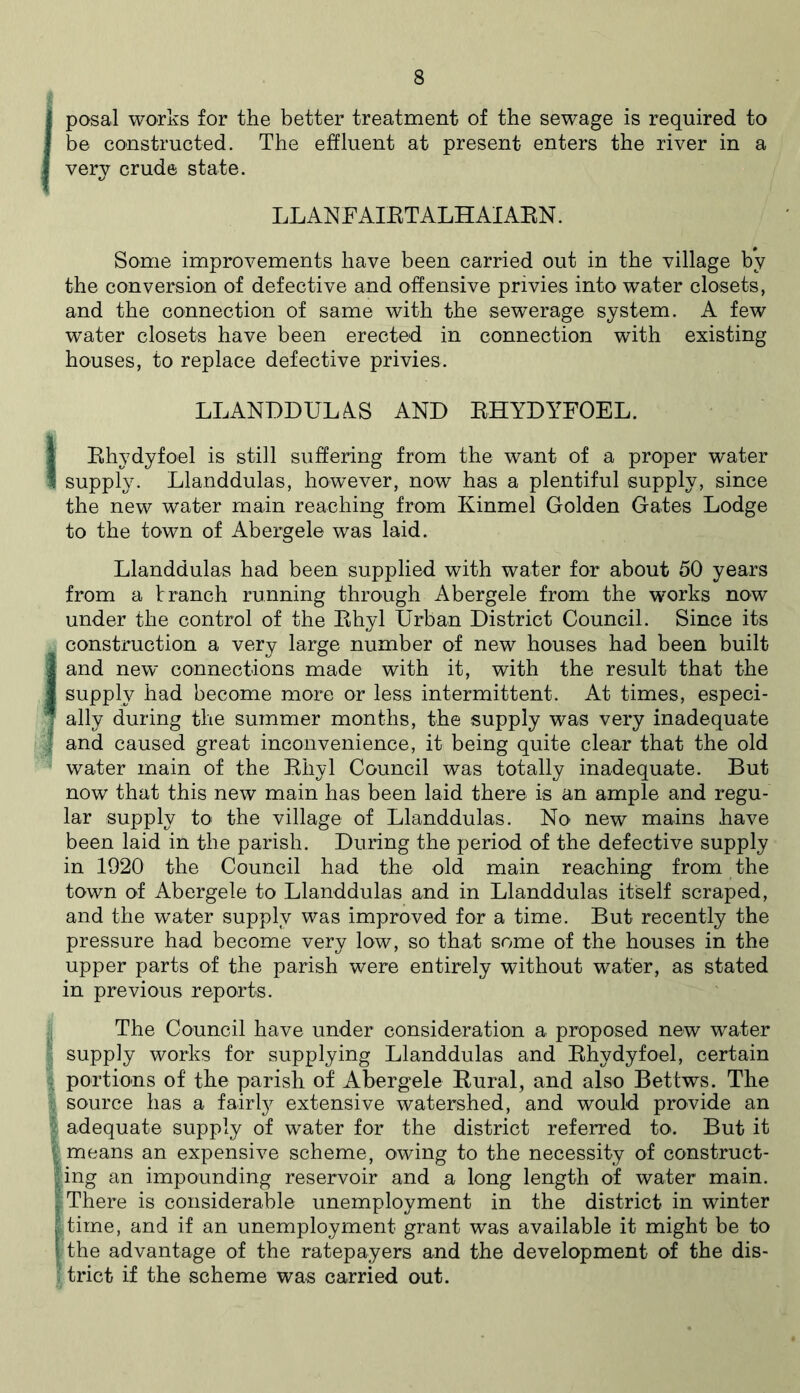 1 posal works for the better treatment of the sewage is required to J be constructed. The effluent at present enters the river in a I very crude state. LLANF AIRTALH AIARN. Some improvements have been carried out in the village by the conversion of defective and offensive privies into water closets, and the connection of same with the sewerage system. A few water closets have been erected in connection with existing houses, to replace defective privies. LLANDDULAS AND RHYDYFOEL. 1 Rhydyfoel is still suffering from the want of a proper water supply. Llanddulas, however, now has a plentiful supply, since the new water main reaching from Kinmel Golden Gates Lodge to the town of Abergele was laid. Llanddulas had been supplied with water for about 50 years from a t ranch running through Abergele from the works now under the control of the Rhyl Urban District Council. Since its construction a very large number of new houses had been built Jand new connections made with it, with the result that the supply had become more or less intermittent. At times, especi- I ally during the summer months, the supply was very inadequate and caused great inconvenience, it being quite clear that the old water main of the Rhyl Council was totally inadequate. But now that this new main has been laid there is an ample and regu- lar supply to the village of Llanddulas. No new mains have been laid in the parish. During the period of the defective supply in 1920 the Council had the old main reaching from the town of Abergele to Llanddulas and in Llanddulas itself scraped, and the water supply was improved for a time. But recently the pressure had become very low, so that some of the houses in the upper parts of the parish were entirely without water, as stated in previous reports. The Council have under consideration a proposed new water supply works for supplying Llanddulas and Rhydyfoel, certain portions of the parish of Abergele Rural, and also Bettws. The source has a fairly extensive watershed, and would provide an adequate supply of water for the district referred to. But it means an expensive scheme, owing to the necessity of construct- ling an impounding reservoir and a long length of water main. There is considerable unemployment in the district in winter |time, and if an unemployment grant was available it might be to |the advantage of the ratepayers and the development of the dis- ftrict if the scheme was carried out.