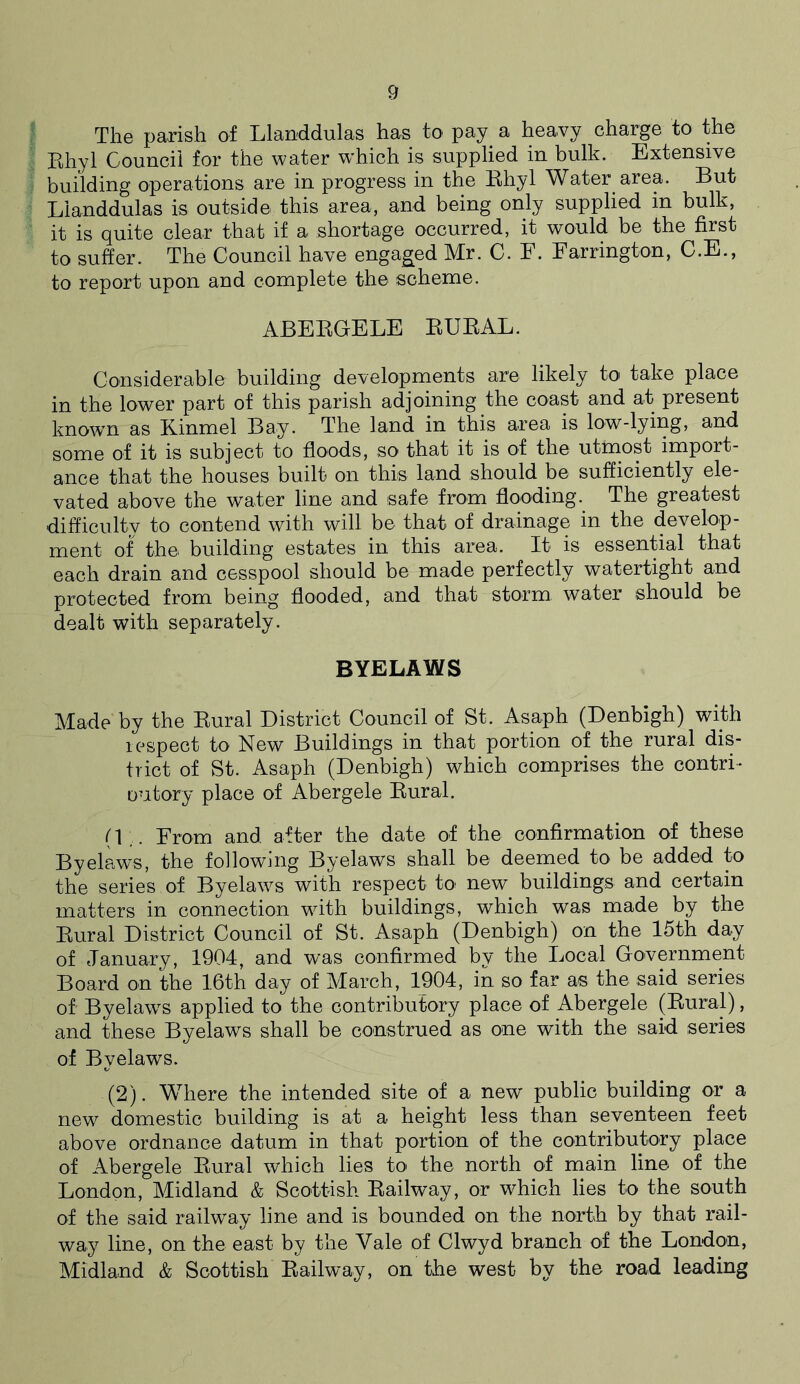 The parish of Llanddulas has to' pay a heavy charge to the Rhyl Council for the water which is supplied in bulk. Extensive building operations are in progress in the Rhyl Water area. But Llanddulas is outside this area, and being only supplied in bulk, it is quite clear that if a shortage occurred, it would be the first to suffer. The Council have engaged Mr. C. F. Farrington, C.E., to report upon and complete the scheme. ABERGELE RURAL. Considerable building developments are likely to take place in the lower part of this parish adjoining the coast and at present known as Kinmel Bay. The land in this area is low-lying, and some of it is subject to floods, so that it is of the utmost import- ance that the houses built on this land should be sufficiently ele- vated above the water line and safe from flooding. The greatest difficulty to contend with will be that of drainage in the develop- ment of the building estates in this area. It is essential that each drain and cesspool should be made perfectly watertight and protected from being flooded, and that storm water should be dealt with separately. BYELAWS Made by the Rural District Council of St. Asaph (Denbigh) with respect to New Buildings in that portion of the rural dis- trict of St. Asaph (Denbigh) which comprises the contri- outcry place of Abergele Rural. (1.. From and after the date of the confirmation of these Byelaws, the following Byelaws shall be deemed to be added to the series of Byelaws with respect to new buildings and certain matters in connection with buildings, which was made by the Rural District Council of St. Asaph (Denbigh) on the 15th day of January, 1904, and was confirmed by the Local Government Board on the 16th day of March, 1904, in so far as the said series of Byelaws applied to the contributory place of Abergele (Rural), and these Byelaws shall be construed as one with the said series of Byelaws. (2). Where the intended site of a new public building or a new domestic building is at a height less than seventeen feet above ordnance datum in that portion of the contributory place of Abergele Rural which lies to the north of main line of the London, Midland & Scottish Railway, or which lies to the south of the said railway line and is bounded on the north by that rail- way line, on the east by the Yale of Clwyd branch of the London, Midland & Scottish Railway, on the west by the road leading