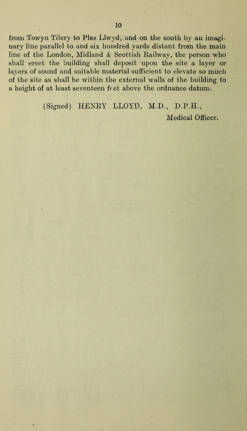 from Towyn Tilery to Plas Llwyd, and on the south by an imagi- nary line parallel to and six hundred yards distant from the main line of the London, Midland & Scottish Railway, the person who shall erect the building shall deposit upon the site a layer or layers of sound and suitable material sufficient to elevate so much of the site as shall be within the external walls of the building to a height of at least seventeen feet above the ordnance datum. (Signed) HENRY LLOYD, M.D., D.P.H., Medical Officer.