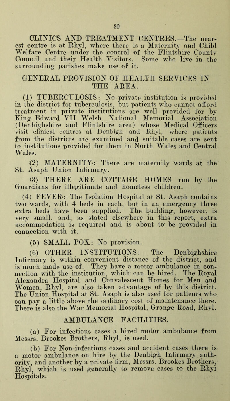 CLINICS AND TREATMENT CENTRES.—The near- est centre is at Rhyl, where there is a Maternity and Child Welfare Centre under the control of the Flintshire County Council and their Health Visitors. Some who live in the surrounding parishes make use of it. GENERAL PROVISION OF HEALTH SERVICES IN THE AREA. (1) TUBERCULOSIS: No private institution is provided in the district for tuberculosis, but patients who cannot afford treatment in private institutions are well provided for by King Edward VII Welsh National Memorial Association (Denbighshire and Flintshire area) wThose Medical Officers visit clinical centres at Denbigh and Rhyl, where patients from the districts are examined and suitable cases are sent to institutions provided for them in North Wales and Central Wales. (2) MATERNITY: There are maternity wards at the St. Asaph Union Infirmary. (3) THERE ARE COTTAGE HOMES run by the Guardians for illegitimate and homeless children. (4) FEVER;: i The Isolation Hospital at St. Asaph contains two wards, with 4 beds in each, but in an emergency three extra beds have been supplied. The building, however, is very small, and, as stated elsewhere in this report, extra accommodation is required and is about to' be provided in connection with it. (5) SMALL POX: No provision. (6) OTHER INSTITUTIONS: The Denbighshire Infirmary is within convenient distance of the district, and is much made use of. They have a motor ambulance in con- nection with the institution, which can be hired. The Royal Alexandra Hospital and Convalescent Homes for Men and Women, Rhyl, are also taken advantage of by this district. The Union Hospital at St. Asaph is also used for patients who can pay a little above the ordinary cost of maintenance there. There is also the War Memorial Hospital, Grange Road, Rhyl. AMBULANCE FACILITIES. (a) For infectious cases a hired motor ambulance from Messrs. Brookes Brothers, Rhyl, is used. (b) For Non-infections cases and accident cases there is a motor ambulance on hire by the Denbigh Infirmary auth- ority, and another by a private firm, Messrs. Brookes Brothers, Rhyl, which is used generally to remove cases to the Rhyl Hospitals.