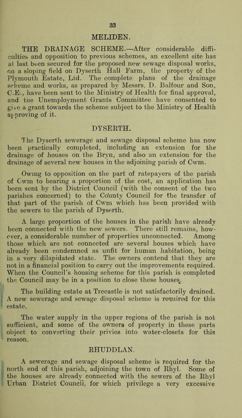 MELIDEN. THE DRAINAGE SCHEME.—After considerable diffi- culties and opposition to previous schemes, an excellent site has at last been secured for the proposed new sewage disposal works, on a sloping field on Dyserth Hall Farm, the property of the Plymouth Estate, Ltd. The complete plans of the drainage scheme and works, as prepared by Messrs. D. Balfour and Son, C.E., have been sent to the Ministry of Health for final approval, and fine Unemployment Grants Committee have consented to give a grant towards the scheme subject to the Ministry of Health approving of it. DYSERTH. The Dyserth sewerage and sewage disposal scheme has now been practically completed, including an extension for the drainage of houses on the Bryn, and also an extension for the drainage of several new houses in the adjoining parish of Cwm. Owing to opposition on the part of ratepayers of the parish of Cwm to bearing a proportion of the cost, an application has been sent by the District Council (with the consent of the two parishes concerned) to the County Council for the transfer of that part of. the parish of Cwm which has been provided with the sewers to the parish of Dyserth. A large proportion of the houses in the parish have already been connected with the new sewers. There still remains, how- ever, a considerable number of properties unconnected. Among those which are not connected are several houses which have already been condemned as unfit for human habitation, being in a very dilapidated state. The owners contend that they are not in a financial position to carry out the improvements required. When the Council’s housing scheme for this parish is completed the Council may be in a position to close these houses^. The building estate at Trecastle is not satisfactorily drained. A new sewerage and sewage disposal scheme is required for this estate. The water supply in the upper regions of the parish is not sufficient, and some of the owners of property in these parts object to converting their privies into water-closets for this reason. RHUDDLAN. A sewerage and sewage disposal scheme is required for the north end of this parish, adjoining the town of Rhyl. Some of the houses are already connected with the sewers of the Rhyl Urban District Council, for which privilege a very excessive