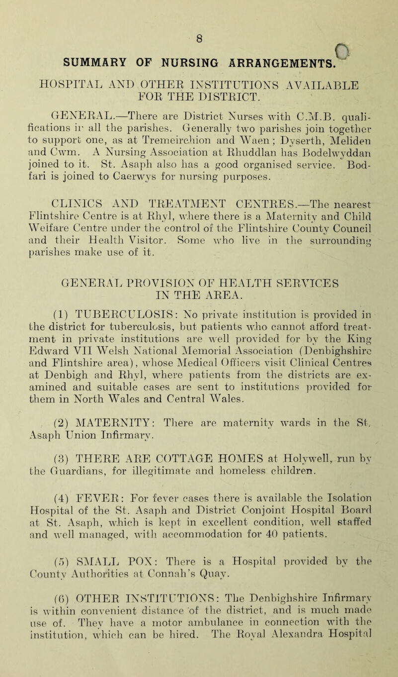 SUMMARY OF NURSING ARRANGEMENTS.  HOSPITAL AND OTHER INSTITUTIONS AVAILABLE FOR THE DISTRICT. GENERAL.—There are District Nurses with C.M.B. quali- fications ii' all the parishes. Generally two parishes join together to support one, as at Trenrieirchion and Waen; Dyserth, Meliden and Cwm. A Nursing Association at Rhuddlan has Bodelwyddan joined to it. St. Asaph also has a good organised service. Bod- fari is joined to Caerwys for nursing purposes. CLINICS AND TREATMENT CENTRES.—The nearest Flintshire Centre is at Rhyl, where there is a Maternity and Child Welfare Centre under the control of the Flintshire County Council and their Health Visitor. Some Avho live in the surrounding parishes make use of it. GENERAL PROVISION OF HEALTH SERVICES IN THE AREA. (1) TUBERCULOSIS: No private institution is provided in the district for tuberculosis, but patients who cannot afford treat- ment in private institutions are well provided for by the King Edward VII Welsh National Memorial Association (Denbighshire and Flintshire area), whose Medical Officers visit Clinical Centres at Denbigh and Rhyl, where patients from the districts are ex- amined and suitable cases are sent to institutions ])rovided for them in North Wales and Central Wales. (2) MATERNITY: Tliere are maternity wards in the St. Asaph Union Infirmary. (8) THERE ARE COTTAGE HOMES at Holywell, run by the Guardians, for illegitimate and homeless children. (4) FEVER: For fever cases there is available the Isolation Hospital of the St. Asaph and District Conjoint Hospital Board at St. Asaph, which is kept in excellent condition, well staffed and well managed, with ficcommodation for 40 patients. (o) SiMALL PON: There is a Hospital provided by the County Authorities at Connah’s Quay. (0) OTHER INSTITCTIONS: The Denbighshire Infirmary is within convenient distance 'of the district, and is much made use of. Thev have a motor ambulance iu connection with the institution, whicli can be hired. The Royal Alexandra Hospital