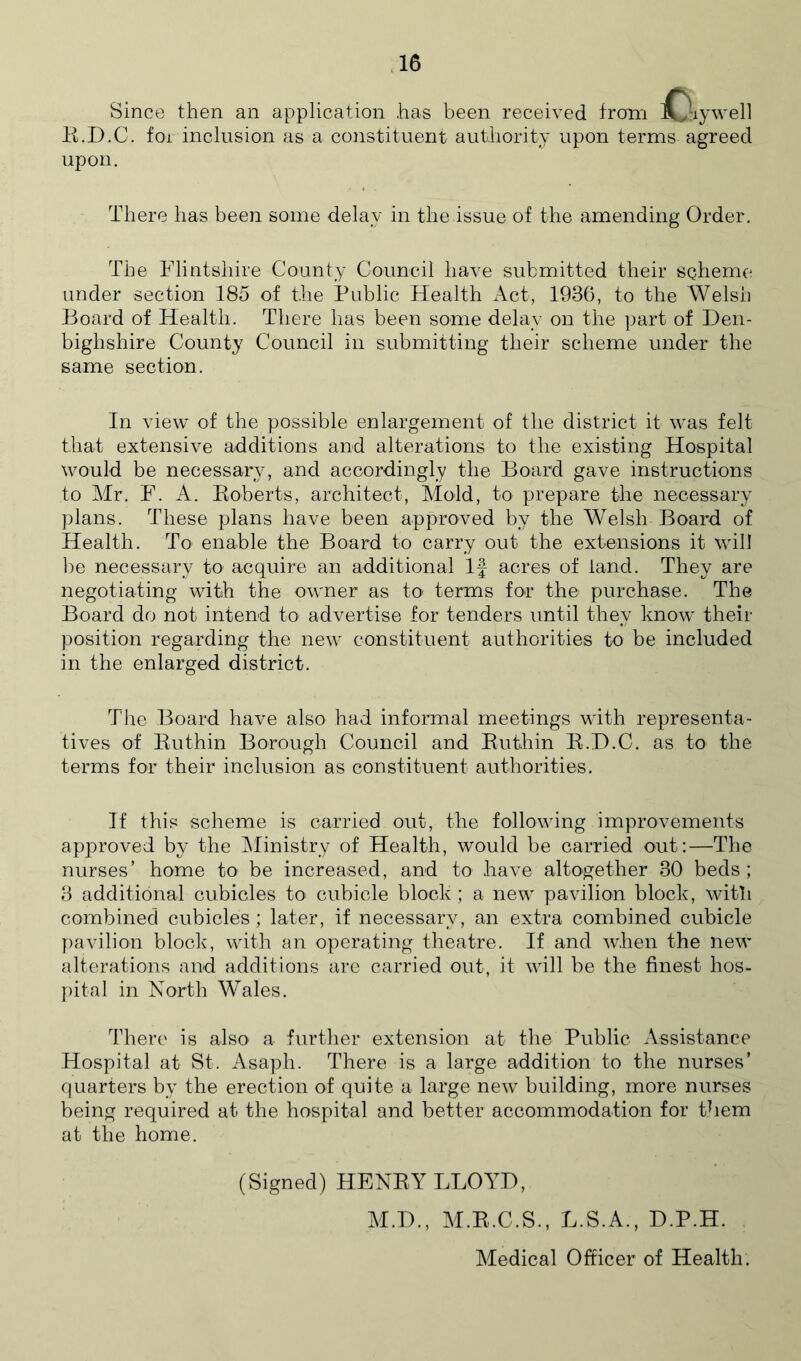 Since then an application has been received from iO^ywell K.D.C. foi inclusion as a constituent authority upon terms agreed upon. There has been some delay in the issue of the amending Order. The TTintshire County Council have submitted their schemo^ under section 185 of the Public Health Act, 1936, to the Welsh Board of Health. There has been some delay on the part of Den- bighshire County Council in submitting their scheme under the same section. In view of the possible enlargement of the district it was felt that extensive additions and alterations to the existing Hospital would be necessar\% and accordingly the Board gave instructions to Mr. F. A. Boberts, architect, Alold, to prepare the necessary plans. These plans have been approved by the Welsh Board of Health. To' enable the Board to carry out the extensions it will ])e necessary to acquire an additional If acres of land. They are negotiating with the owner as to terms for the purchase. The Board do not intend tO' advertise for tenders until they know their position regarding the new constituent authorities to be included in the enlarged district. The Board have also had informal meetings with representa- tives of Euthin Borough Council and Euthin E.D.C. as to the terms for their inclusion as constituent authorities. If this scheme is carried out, the following improvements approved by the IMinistry of Health, would be carried out:—The nurses’ home to be increased, and to have altogether 30 beds ; 3 additional cubicles to’ cubicle block ; a new pavilion block, witli combined cubicles ; later, if necessary, an extra combined cubicle pavilion block, with an operating theatre. If and when the new alterations and additions are carried out, it will be the finest hos- j)ital in North Wales. There is also a further extension at the Public Assistance Hospital at St. Asaph. There is a large addition to the nurses’ quarters by the erection of quite a large new building, more nurses being required at the hospital and better accommodation for them at the home. (Signed) HENEY LLOYD, M.D., AI.E.C.S., L.S.A., D.P.H.