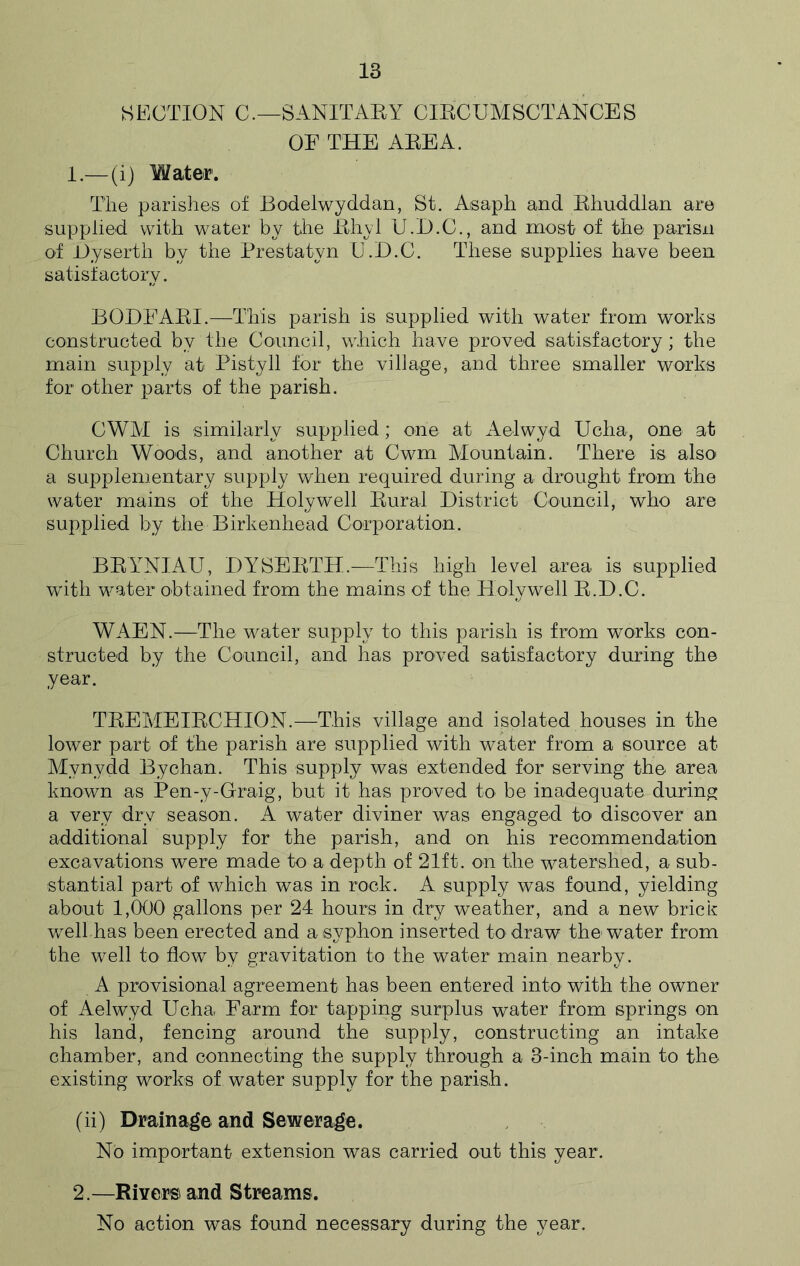 SECTION C.—SANITARY CIRCUMSCTANCES OF THE AEEA. 1. —(i) Water. The parishes of Bodelwyddan, St. Asaph and Rhuddlan are supplied with water by the Rhyl U.D.C., and most of the parisn of Dyserth by the Prestatyn U.D.C. These supplies have been satisfactory. BQDFARI.—This parish is supplied with water from works constructed by the Council, which have proved satisfactory; the main supply at Pistyll for the village, and three smaller works for other parts of the parish. CWM is similarly supplied; one at Aelwyd Ucha, one at Church Woods, and another at Cwm Mountain. There is also a supplementary supply when required during a drought from the water mains of the Holywell Rural District Council, who are supplied by the Birkenhead Corporation. BRYNIAU, DYSERTH.—This high level area is supplied with water obtained from the mains of the Holywell R.D.C. WAEN.—The water supply to this parish is from works con- structed by the Council, and has proved satisfactory during the year. TREMEIRCHION.—This village and isolated houses in the lower part of the parish are supplied with water from a source at Mynydd Bychan. This supply was extended for serving the area known as Pen-y-Graig, but it has proved to be inadequate during a very dry season. A water diviner was engaged to discover an additional supply for the parish, and on his recommendation excavations were made to a depth of 21ft. on the watershed, a sub- stantial part of which was in rock. A supply was found, yielding about 1,000 gallons per 24 hours in dry weather, and a new brick well has been erected and a syphon inserted to draw the water from the well to flow by gravitation to the water main nearby. A provisional agreement has been entered into with the owner of Aelwyd Ucha Farm for tapping surplus water from springs on his land, fencing around the supply, constructing an intake chamber, and connecting the supply through a 3-inch main to the existing works of water supply for the parish. (ii) Drainage and Sewerage. No important extension was carried out this year. 2. —Rivers and Streams. No action was found necessary during the year.