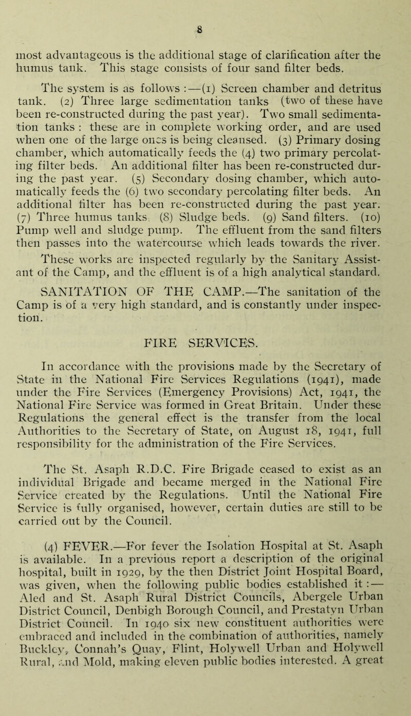 most advantageous is the additional stage of clarification after the humus tank. This stage consists of four sand filter beds. The system is as follows :—(i) Screen chamber and detritus tank. (2) Three large sedimentation tanks (two of these have been re-constructed during the past year). Two small sedimenta- tion tanks : these are in complete working order, and are used when one of the large ones is being cleansed. (3) Primary dosing chamber, which automatically feeds the (4) two primary percolat- ing filter beds. An additional filter has been re-constructed dur- ing the past year. (5) Secondary dosing chamber, which auto- matically feeds the (6) two secondary percolating filter beds. An additional filter has been re-constructed during the past year. (7) Three humus tanks (8) Sludge beds. (9) Sand filters. (10) Pump well and sludge pump. The effluent from the sand filters then passes into the watercourse which leads towards the river. These works are inspected regularly by the Sanitary Assist- ant of the Camp, and the effluent is of a high analytical standard. SANITATION OF THE CAMP.—The sanitation of the Camp is of a very high standard, and is constantly under inspec- tion. FIRE SERVICES. In accordance with the provisions made by the Secretary of State in the National Fire Services Regulations (1941), made under the Fire Services (Emergency Provisions) Act, 1941, the National Fire Service was formed in Great Britain. Under these Regulations the general effect is the transfer from the local Authorities to the Secretary of State, on August 18, 1941, full responsibility for the administration of the Fire Services. The St. Asaph R.D.C. Fire Brigade ceased to exist as an individual Brigade and became merged in the National Fire Service created by the Regulations. Until the National Fire Service is fully organised, however, certain duties are still to be carried out by the Council. (4) FEVER.—For fever the Isolation Hospital at St. Asaph is available. In a previous report a description of the original hospital, built in 1929, by the then District Joint Hospital Board, was given, when the following public bodies established it : — Aled and St. Asaph Rural District Councils, Abergele Urban District Council, Denbigh Borough Council, and Prestatyn Urban District Council. In 194O' six new constituent authorities were embraced and included in the combination of authorities, namely Buckley, Connah’s Quay, Flint, Holywell Urban and Holywell Rural, ;',nd Mold, making eleven public bodies interested. A great