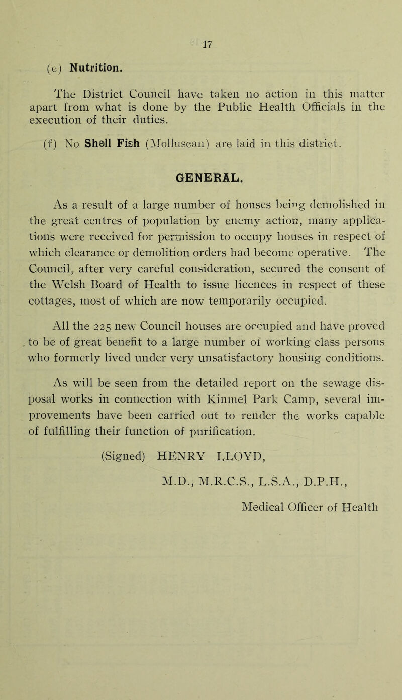 (e) Nutrition. The District Council have taken no action in this matter apart from what is done by the Public Health Officials in the execution of their duties. (f) No Shell Fish (Molluscan) are laid in this district. GENERAL. As a result of a large number of houses being demolished in the great centres of population by enemy action, many applica- tions were received for permission to occupy houses in respect of which clearance or demolition orders had become operative. The Council, after very careful consideration, secured the consent of the Welsh Board of Health to issue licences in respect of these cottages, most of which are now temporarily occupied. All the 225 new Council houses are occupied and have proved to be of great benefit to a large number of working class persons who formerly lived under very unsatisfactory housing conditions. As will be seen from the detailed report on the sewage dis- posal works in connection with Kinmel Park Camp, several im- provements have been carried out to render the works capable of fulfilling their function of purification. (Signed) HENRY LLOYD, M.D., M.R.C.S., L.S.A., D.P.H.,