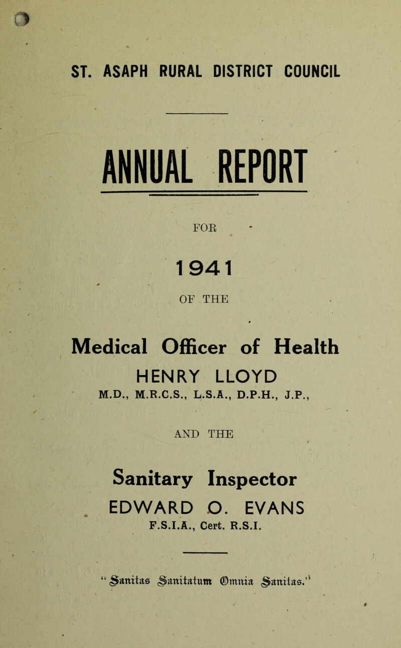 ANNUAL REPORT FOE 1941 OF THE Medical Officer of Health HENRY LLOYD M.D., M.R.C.S., L.S.A., D.P.H., J.P., AND THE Sanitary Inspector . EDWARD O. EVANS F.S.I.A., Cert. R.S.I. “cSanitas (Sanitatum 0mnia §aniia0.”