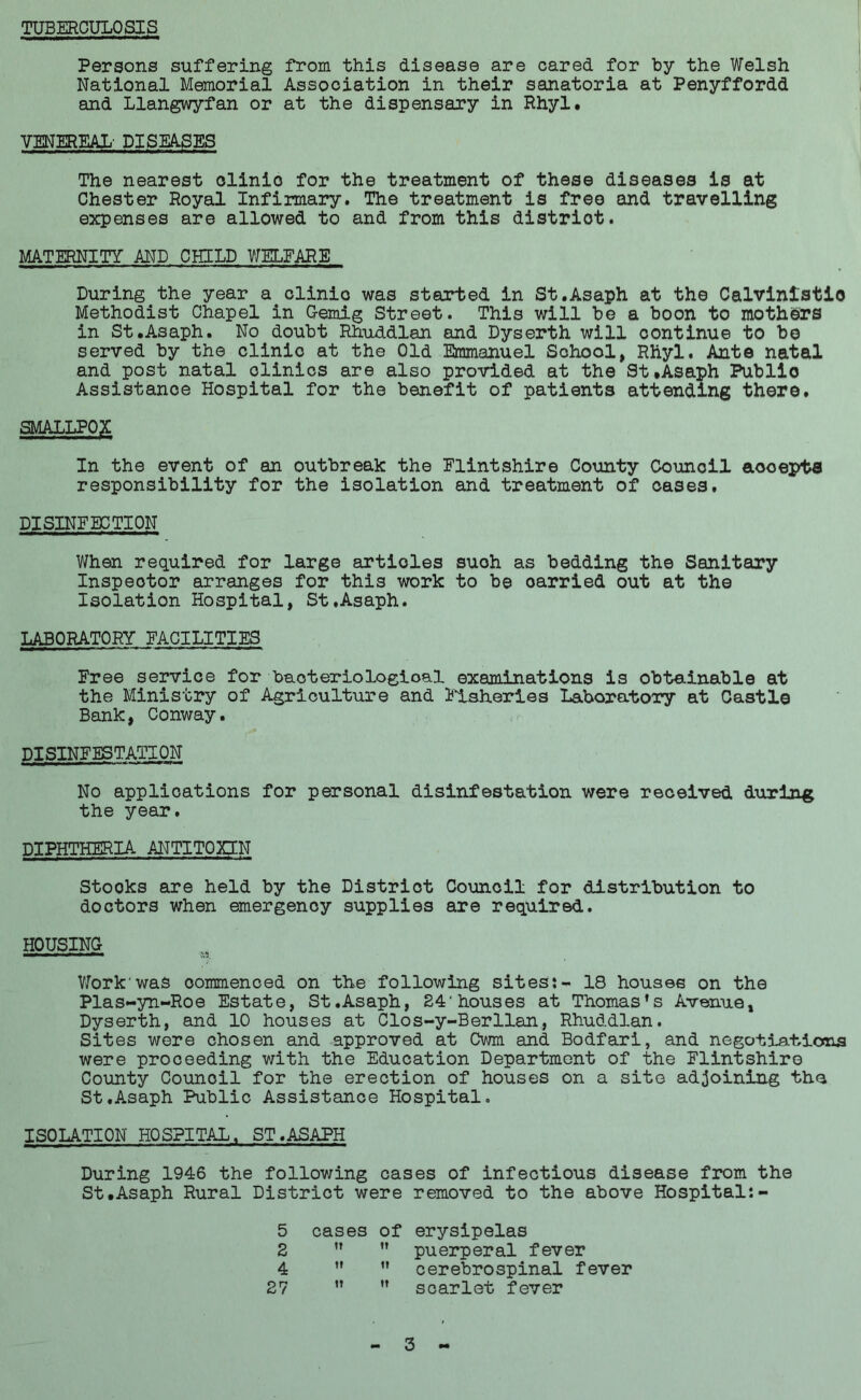 TUBERCULOSIS Persons suffering from this disease are cared for by the Welsh National Memorial Association in their sanatoria at Penyffordd and Llangwyfan or at the dispensary in Rhyl. VENEREAL’ DISEASES The nearest olinio for the treatment of these diseases is at Chester Royal Infirmary. The treatment is free and travelling expenses are allowed to and from this distriot. MATERNITY AND CHILD WELFARE During the year a clinic was started in St.Asaph at the Calvinistio Methodist Chapel in G-emig Street. This will be a boon to mothers in St.Asaph. No doubt Rhuddlan and Dyserth will continue to be served by the clinic at the Old Emmanuel School, Rhyl. Ante natal and post natal clinics are also provided at the St.Asaph Public Assistance Hospital for the benefit of patients attending there. SMALLPOX In the event of an outbreak the Flintshire County Council aooepts responsibility for the isolation and treatment of cases. DISINFECTION When required for large artioles suoh as bedding the Sanitary Inspector arranges for this work to be oarried out at the Isolation Hospital, St.Asaph. LABORATORY FACILITIES Free service for baoteriological examinations is obtainable at the Ministry of Agriculture and Fisheries Laboratory at Castle Bank, Conway. DISINFESTATION No applications for personal disinfestation were received during the year. DIPHTHERIA ANTITOXIN Stooks are held by the Distriot Council for distribution to doctors when emergency supplies are required. HOUSING Work'was commenced on the following sites:- 18 houses on the Plas-yn-Roe Estate, St.Asaph, 24'houses at Thomas’s Avenue, Dyserth, and 10 houses at Clos-y-Berllan, Rhuddlan. Sites were chosen and approved at Cwm and Bodfari, and negotiations were proceeding with the Education Department of the Flintshire County Council for the erection of houses on a site adjoining the St.Asaph Public Assistance Hospital. ISOLATION HOSPITAL. ST.ASAPH During 1946 the following cases of infectious disease from the St.Asaph Rural District were removed to the above Hospital:- 5 cases Of erysipelas 2 IT It puerperal fever 4 tt It cerebrospinal fever 27 tT tt scarlet fever