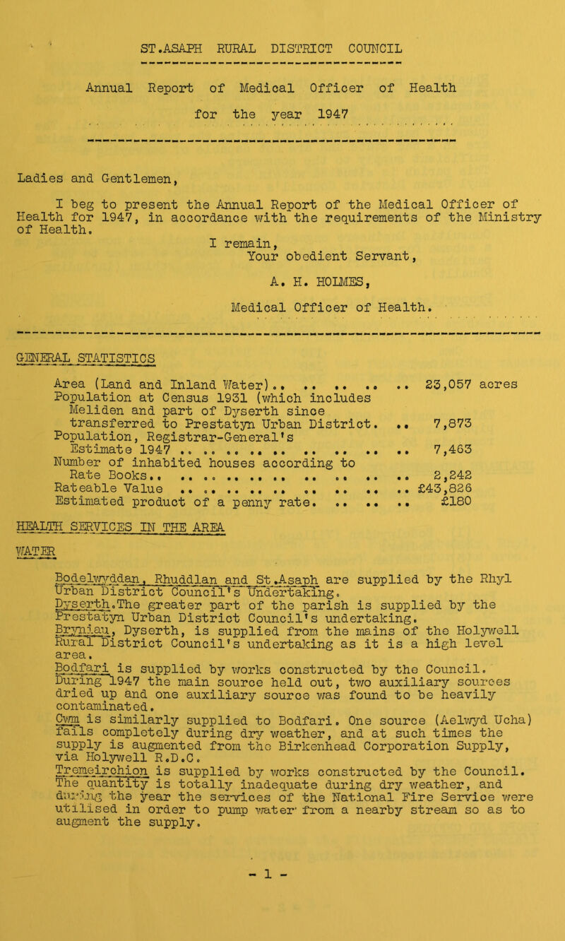 Annual Report of Medical Officer of Health for the yea.r 1947 Ladies and Gentlemen, I beg to present the Annual Report of the Medical Officer of Health for 1947, in accordance with the requirements of the Ministry of Health. I remain, Your obedient Servant, A. H. HOLMES, Medical Officer of Health. GMERAL STATISTICS Area (Land and Inland Water). .. 23,057 acres Population at Census 1931 (which includes Meliden and part of Dyserth since transferred to Prestatyn Urban District. •• 7,873 Population, Registrar-GeneralTs Estimate 1947 .. 7,463 Number of inhabited houses according to Rate Books.. ...» .. .. .. 2,242 Rateable Value .. .. £43,826 Estimated product of a penny rate £180 HJALTH SERVICES IN THE AREA ffodelwyddan, Rhuddlan and St .Asauh are supplied by the Rhyl Urban District Council * s Undertaking . Dyserth.The greater part of the parish is supplied by the Prestatyn Urban District Council1s undertaking. Brynlau, Dyserth, is supplied from the mains of tho Holywell RurEulDistrict Council's undertaking as it is a high level area. Bodfari is supplied by works constructed by the Council. During 1947 the main source held out, two auxiliary sources dried up and one auxiliary source was found to be heavily contaminated. Cwm is similarly supplied to Bodfari. One source (Aelwyd Ucha) fails completely during dry weather, and at such times the supply is augmented from tho Birkenhead Corporation Supply, via Holywell R.D.C. Tremeirchion is supplied by works constructed by the Council. The^quantity is totally inadequate during dry weather, and during the year the services of the National Fire Service were utilised in order to pump water1 from a nearby stream so as to augment the supply.